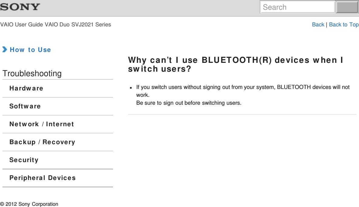 VAIO User Guide VAIO Duo SVJ2021 Series Back | Back to Top How to UseTroubleshootingHardwareSoftwareNetwork / InternetBackup / RecoverySecurityPeripheral DevicesWhy can’t I use BLUETOOTH(R) devices when Iswitch users?If you switch users without signing out from your system, BLUETOOTH devices will notwork.Be sure to sign out before switching users.© 2012 Sony CorporationSearch