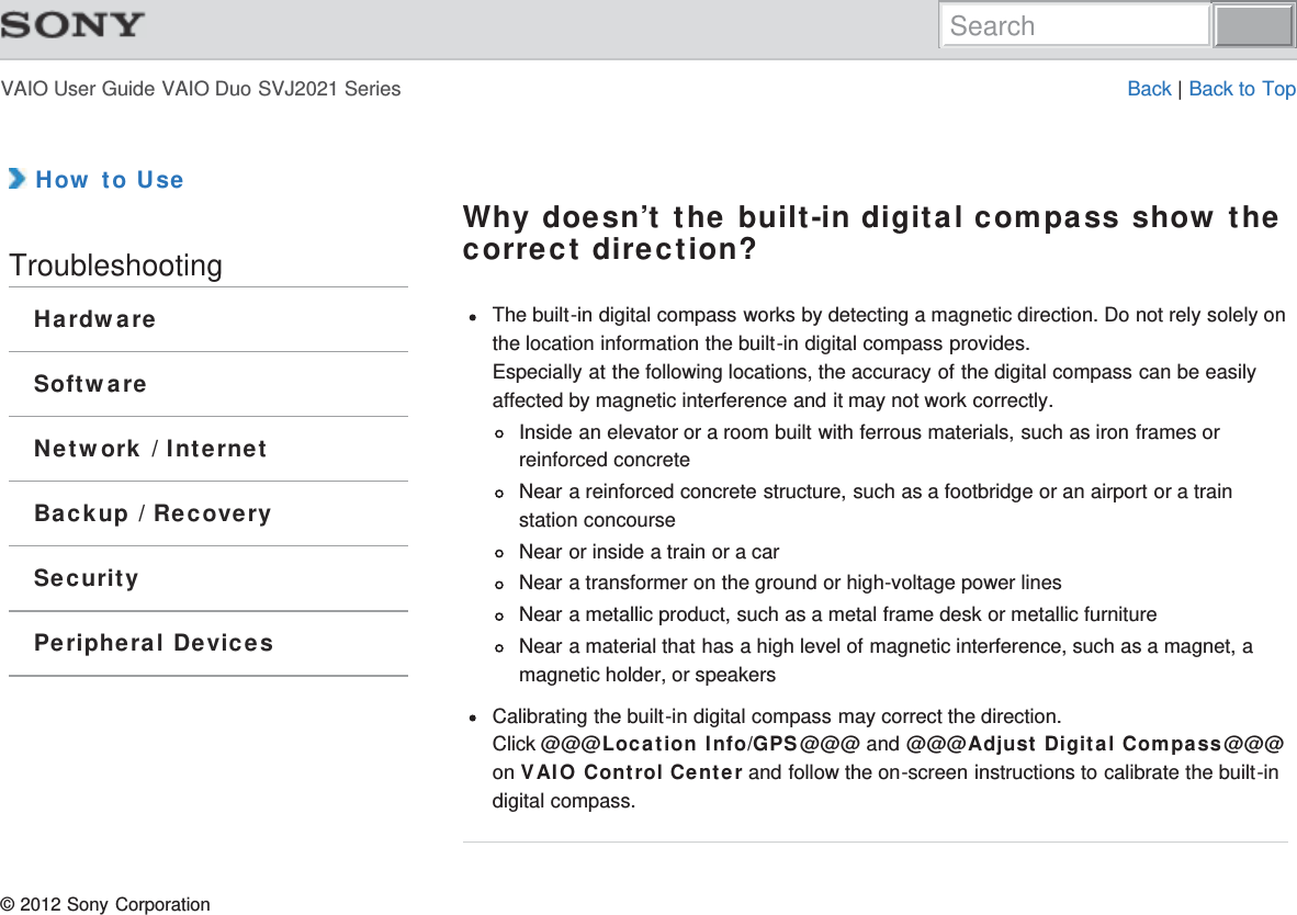 VAIO User Guide VAIO Duo SVJ2021 Series Back | Back to Top How to UseTroubleshootingHardwareSoftwareNetwork / InternetBackup / RecoverySecurityPeripheral DevicesWhy doesn’t the built-in digital compass show thecorrect direction?The built-in digital compass works by detecting a magnetic direction. Do not rely solely onthe location information the built-in digital compass provides.Especially at the following locations, the accuracy of the digital compass can be easilyaffected by magnetic interference and it may not work correctly.Inside an elevator or a room built with ferrous materials, such as iron frames orreinforced concreteNear a reinforced concrete structure, such as a footbridge or an airport or a trainstation concourseNear or inside a train or a carNear a transformer on the ground or high-voltage power linesNear a metallic product, such as a metal frame desk or metallic furnitureNear a material that has a high level of magnetic interference, such as a magnet, amagnetic holder, or speakersCalibrating the built-in digital compass may correct the direction.Click @@@Location Info/GPS@@@ and @@@Adjust Digital Compass@@@on VAIO Control Center and follow the on-screen instructions to calibrate the built-indigital compass.© 2012 Sony CorporationSearch