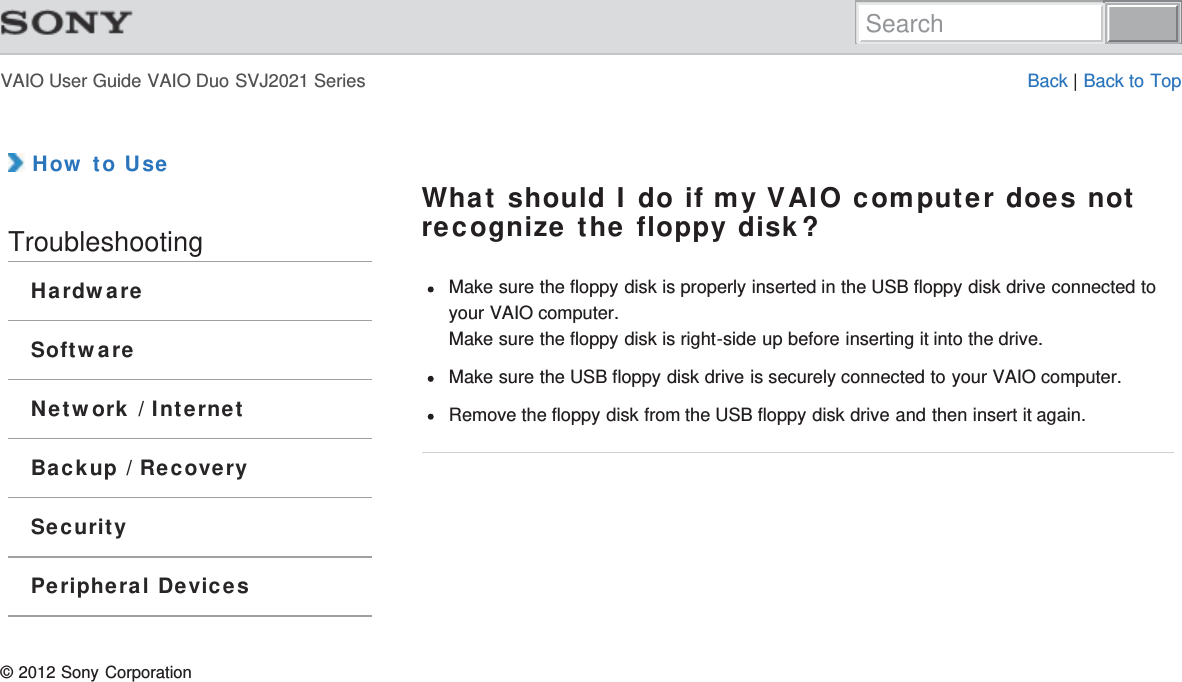 VAIO User Guide VAIO Duo SVJ2021 Series Back | Back to Top How to UseTroubleshootingHardwareSoftwareNetwork / InternetBackup / RecoverySecurityPeripheral DevicesWhat should I do if my VAIO computer does notrecognize the floppy disk?Make sure the floppy disk is properly inserted in the USB floppy disk drive connected toyour VAIO computer.Make sure the floppy disk is right-side up before inserting it into the drive.Make sure the USB floppy disk drive is securely connected to your VAIO computer.Remove the floppy disk from the USB floppy disk drive and then insert it again.© 2012 Sony CorporationSearch