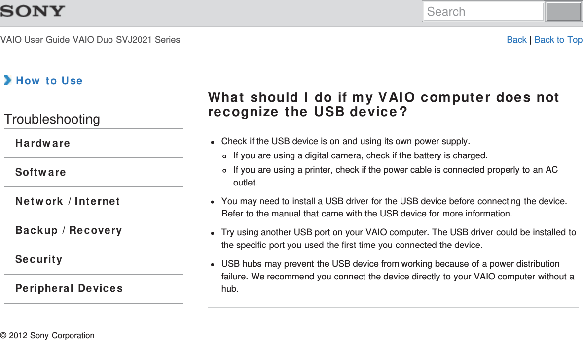VAIO User Guide VAIO Duo SVJ2021 Series Back | Back to Top How to UseTroubleshootingHardwareSoftwareNetwork / InternetBackup / RecoverySecurityPeripheral DevicesWhat should I do if my VAIO computer does notrecognize the USB device?Check if the USB device is on and using its own power supply.If you are using a digital camera, check if the battery is charged.If you are using a printer, check if the power cable is connected properly to an ACoutlet.You may need to install a USB driver for the USB device before connecting the device.Refer to the manual that came with the USB device for more information.Try using another USB port on your VAIO computer. The USB driver could be installed tothe specific port you used the first time you connected the device.USB hubs may prevent the USB device from working because of a power distributionfailure. We recommend you connect the device directly to your VAIO computer without ahub.© 2012 Sony CorporationSearch