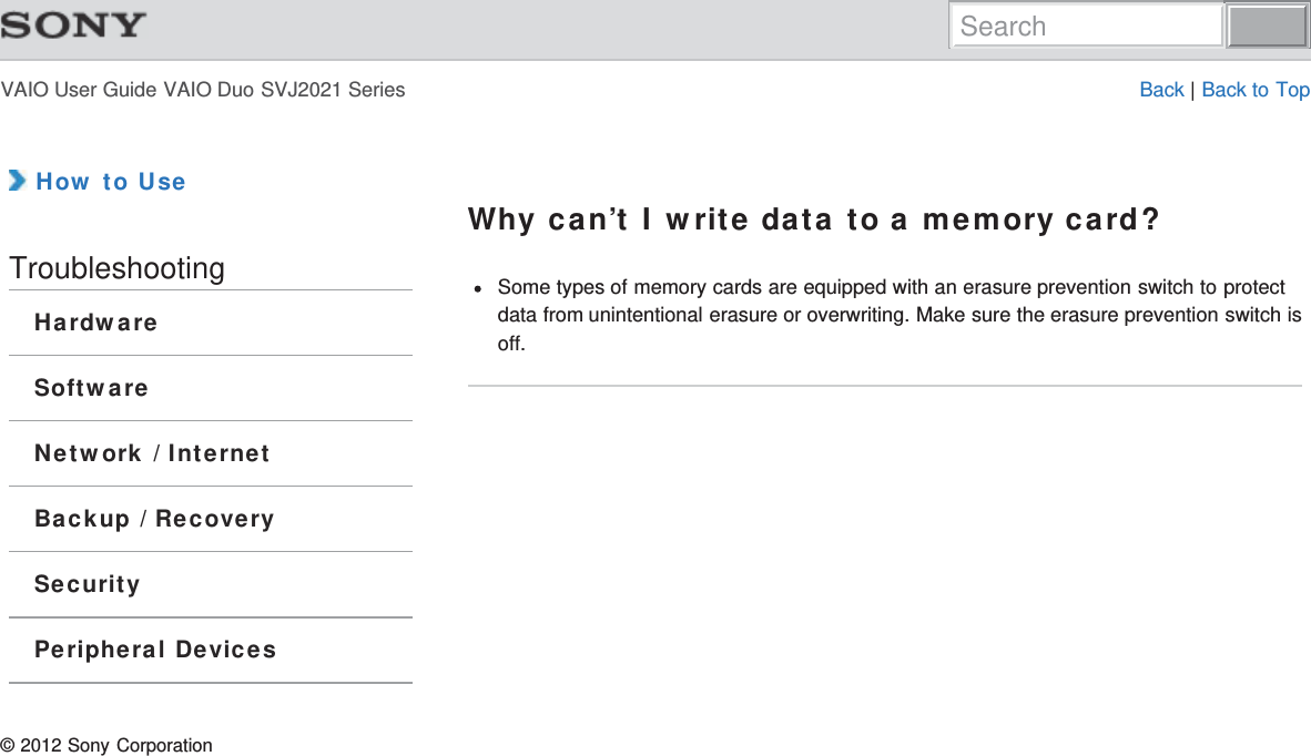 VAIO User Guide VAIO Duo SVJ2021 Series Back | Back to Top How to UseTroubleshootingHardwareSoftwareNetwork / InternetBackup / RecoverySecurityPeripheral DevicesWhy can’t I write data to a memory card?Some types of memory cards are equipped with an erasure prevention switch to protectdata from unintentional erasure or overwriting. Make sure the erasure prevention switch isoff.© 2012 Sony CorporationSearch