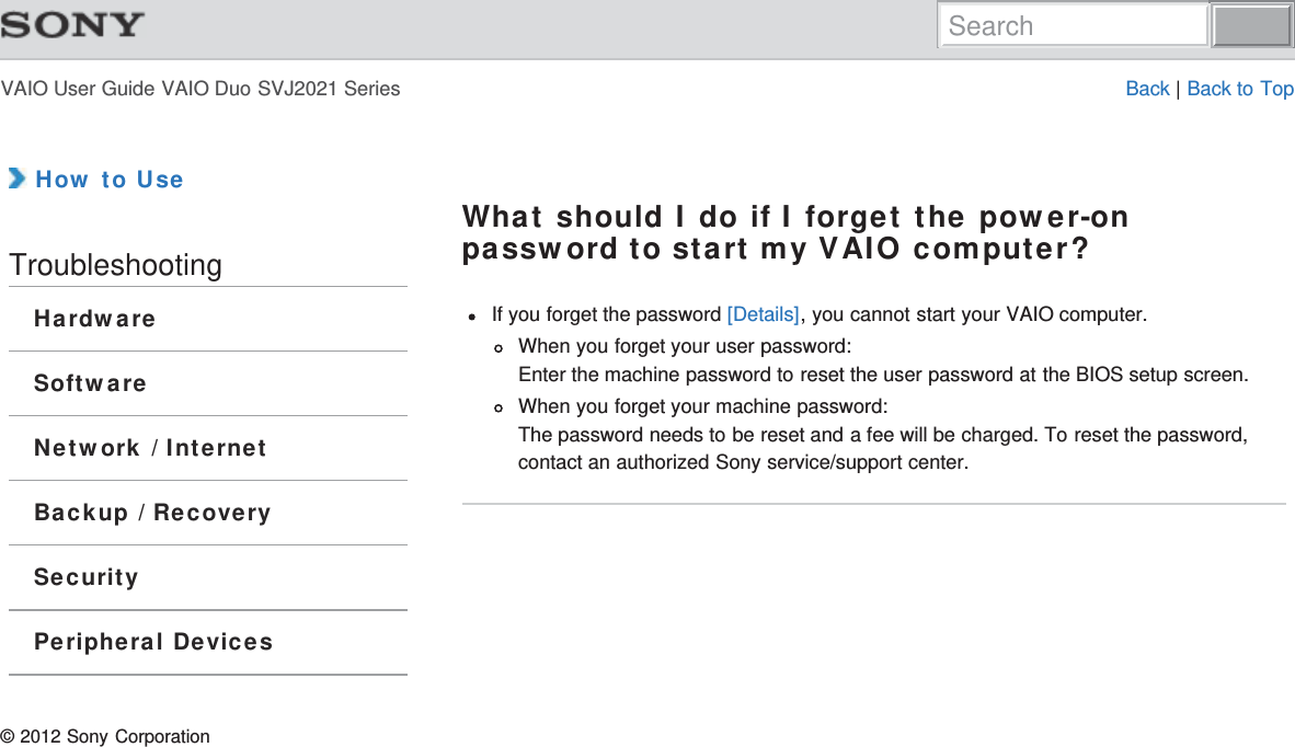 VAIO User Guide VAIO Duo SVJ2021 Series Back | Back to Top How to UseTroubleshootingHardwareSoftwareNetwork / InternetBackup / RecoverySecurityPeripheral DevicesWhat should I do if I forget the power-onpassword to start my VAIO computer?If you forget the password [Details], you cannot start your VAIO computer.When you forget your user password:Enter the machine password to reset the user password at the BIOS setup screen.When you forget your machine password:The password needs to be reset and a fee will be charged. To reset the password,contact an authorized Sony service/support center.© 2012 Sony CorporationSearch