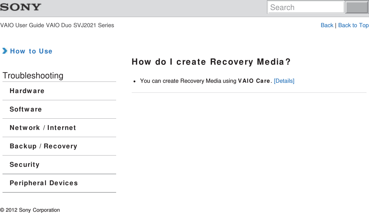 VAIO User Guide VAIO Duo SVJ2021 Series Back | Back to Top How to UseTroubleshootingHardwareSoftwareNetwork / InternetBackup / RecoverySecurityPeripheral DevicesHow do I create Recovery Media?You can create Recovery Media using VAIO Care. [Details]© 2012 Sony CorporationSearch