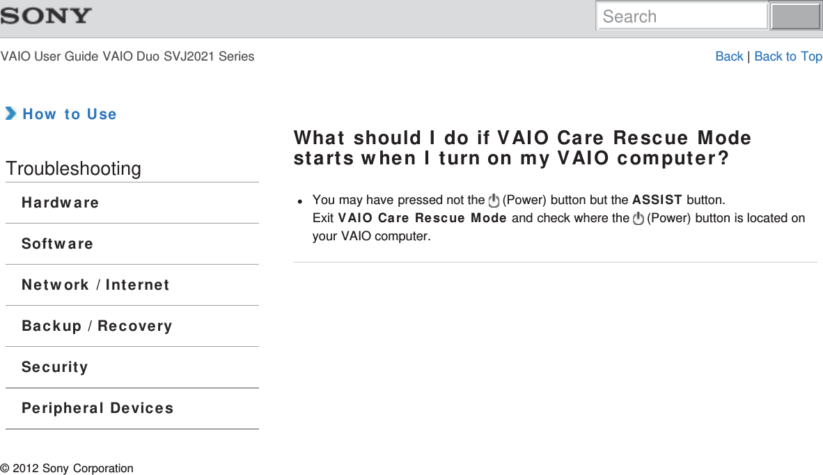 VAIO User Guide VAIO Duo SVJ2021 Series Back | Back to Top How to UseTroubleshootingHardwareSoftwareNetwork / InternetBackup / RecoverySecurityPeripheral DevicesWhat should I do if VAIO Care Rescue Modestarts when I turn on my VAIO computer?You may have pressed not the   (Power) button but the ASSIST button.Exit VAIO Care Rescue Mode and check where the   (Power) button is located onyour VAIO computer.© 2012 Sony CorporationSearch