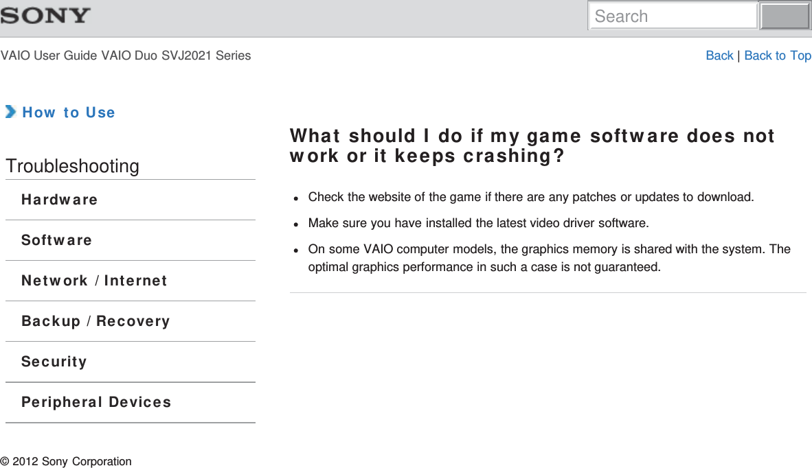 VAIO User Guide VAIO Duo SVJ2021 Series Back | Back to Top How to UseTroubleshootingHardwareSoftwareNetwork / InternetBackup / RecoverySecurityPeripheral DevicesWhat should I do if my game software does notwork or it keeps crashing?Check the website of the game if there are any patches or updates to download.Make sure you have installed the latest video driver software.On some VAIO computer models, the graphics memory is shared with the system. Theoptimal graphics performance in such a case is not guaranteed.© 2012 Sony CorporationSearch