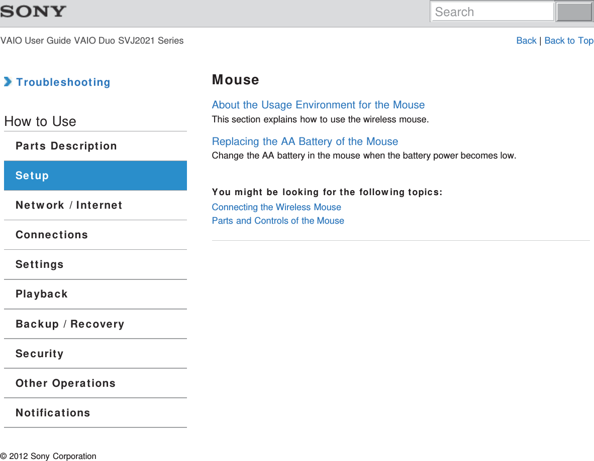 VAIO User Guide VAIO Duo SVJ2021 Series Back | Back to Top TroubleshootingHow to UseParts DescriptionSetupNetwork / InternetConnectionsSettingsPlaybackBackup / RecoverySecurityOther OperationsNotificationsMouseAbout the Usage Environment for the MouseThis section explains how to use the wireless mouse.Replacing the AA Battery of the MouseChange the AA battery in the mouse when the battery power becomes low.You might be looking for the following topics:Connecting the Wireless MouseParts and Controls of the Mouse© 2012 Sony CorporationSearch
