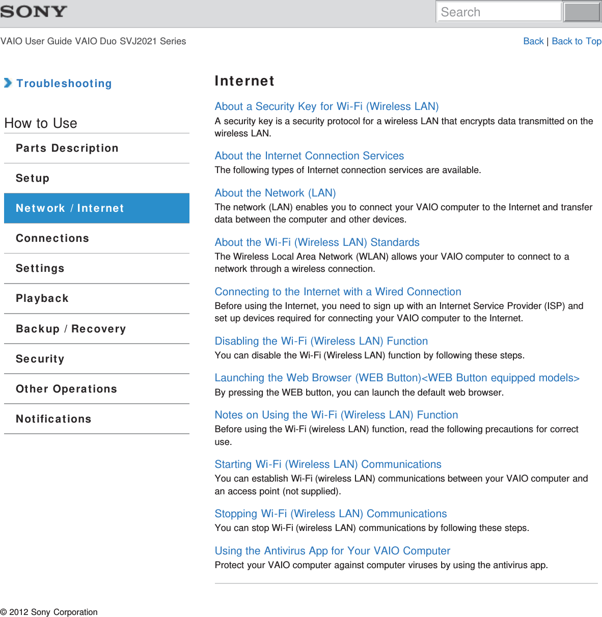 VAIO User Guide VAIO Duo SVJ2021 Series Back | Back to Top TroubleshootingHow to UseParts DescriptionSetupNetwork / InternetConnectionsSettingsPlaybackBackup / RecoverySecurityOther OperationsNotificationsInternetAbout a Security Key for Wi-Fi (Wireless LAN)A security key is a security protocol for a wireless LAN that encrypts data transmitted on thewireless LAN.About the Internet Connection ServicesThe following types of Internet connection services are available.About the Network (LAN)The network (LAN) enables you to connect your VAIO computer to the Internet and transferdata between the computer and other devices.About the Wi-Fi (Wireless LAN) StandardsThe Wireless Local Area Network (WLAN) allows your VAIO computer to connect to anetwork through a wireless connection.Connecting to the Internet with a Wired ConnectionBefore using the Internet, you need to sign up with an Internet Service Provider (ISP) andset up devices required for connecting your VAIO computer to the Internet.Disabling the Wi-Fi (Wireless LAN) FunctionYou can disable the Wi-Fi (Wireless LAN) function by following these steps.Launching the Web Browser (WEB Button)&lt;WEB Button equipped models&gt;By pressing the WEB button, you can launch the default web browser.Notes on Using the Wi-Fi (Wireless LAN) FunctionBefore using the Wi-Fi (wireless LAN) function, read the following precautions for correctuse.Starting Wi-Fi (Wireless LAN) CommunicationsYou can establish Wi-Fi (wireless LAN) communications between your VAIO computer andan access point (not supplied).Stopping Wi-Fi (Wireless LAN) CommunicationsYou can stop Wi-Fi (wireless LAN) communications by following these steps.Using the Antivirus App for Your VAIO ComputerProtect your VAIO computer against computer viruses by using the antivirus app.© 2012 Sony CorporationSearch