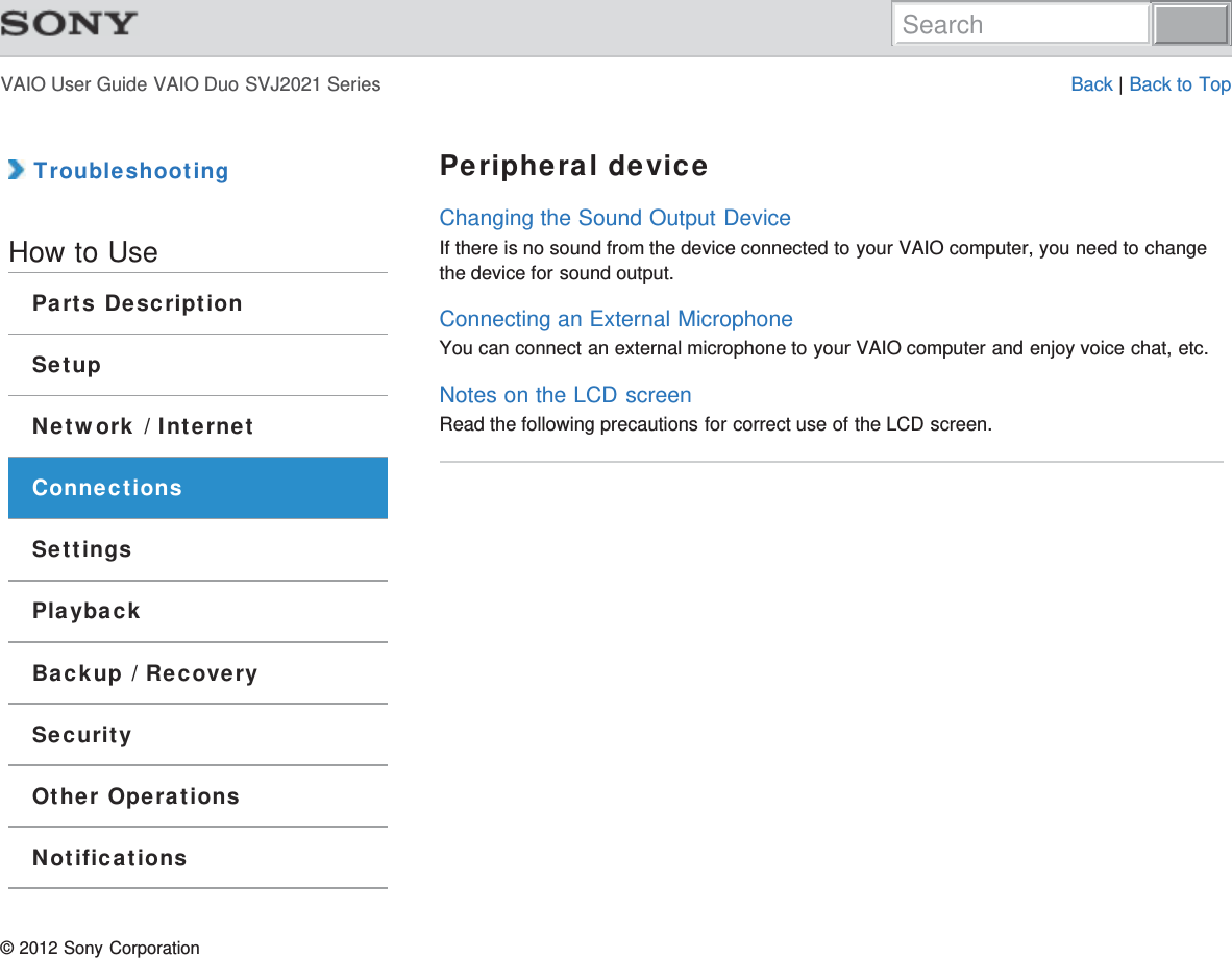 VAIO User Guide VAIO Duo SVJ2021 Series Back | Back to Top TroubleshootingHow to UseParts DescriptionSetupNetwork / InternetConnectionsSettingsPlaybackBackup / RecoverySecurityOther OperationsNotificationsPeripheral deviceChanging the Sound Output DeviceIf there is no sound from the device connected to your VAIO computer, you need to changethe device for sound output.Connecting an External MicrophoneYou can connect an external microphone to your VAIO computer and enjoy voice chat, etc.Notes on the LCD screenRead the following precautions for correct use of the LCD screen.© 2012 Sony CorporationSearch
