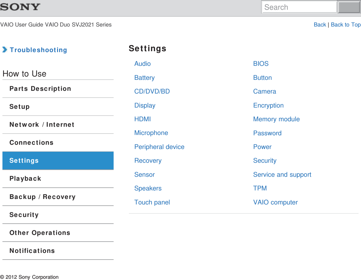VAIO User Guide VAIO Duo SVJ2021 Series Back | Back to TopAudioBatteryCD/DVD/BDDisplayHDMIMicrophonePeripheral deviceRecoverySensorSpeakersTouch panelBIOSButtonCameraEncryptionMemory modulePasswordPowerSecurityService and supportTPMVAIO computer TroubleshootingHow to UseParts DescriptionSetupNetwork / InternetConnectionsSettingsPlaybackBackup / RecoverySecurityOther OperationsNotificationsSettings© 2012 Sony CorporationSearch