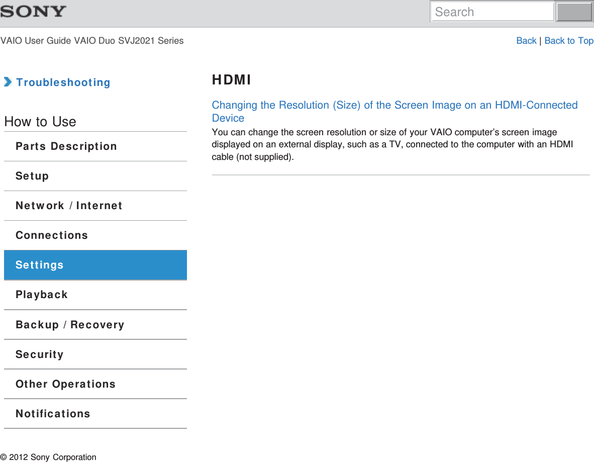 VAIO User Guide VAIO Duo SVJ2021 Series Back | Back to Top TroubleshootingHow to UseParts DescriptionSetupNetwork / InternetConnectionsSettingsPlaybackBackup / RecoverySecurityOther OperationsNotificationsHDMIChanging the Resolution (Size) of the Screen Image on an HDMI-ConnectedDeviceYou can change the screen resolution or size of your VAIO computer’s screen imagedisplayed on an external display, such as a TV, connected to the computer with an HDMIcable (not supplied).© 2012 Sony CorporationSearch