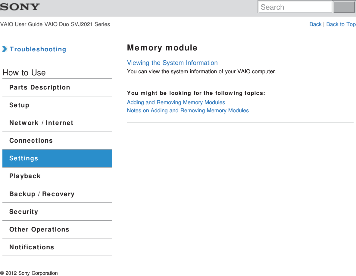VAIO User Guide VAIO Duo SVJ2021 Series Back | Back to Top TroubleshootingHow to UseParts DescriptionSetupNetwork / InternetConnectionsSettingsPlaybackBackup / RecoverySecurityOther OperationsNotificationsMemory moduleViewing the System InformationYou can view the system information of your VAIO computer.You might be looking for the following topics:Adding and Removing Memory ModulesNotes on Adding and Removing Memory Modules© 2012 Sony CorporationSearch