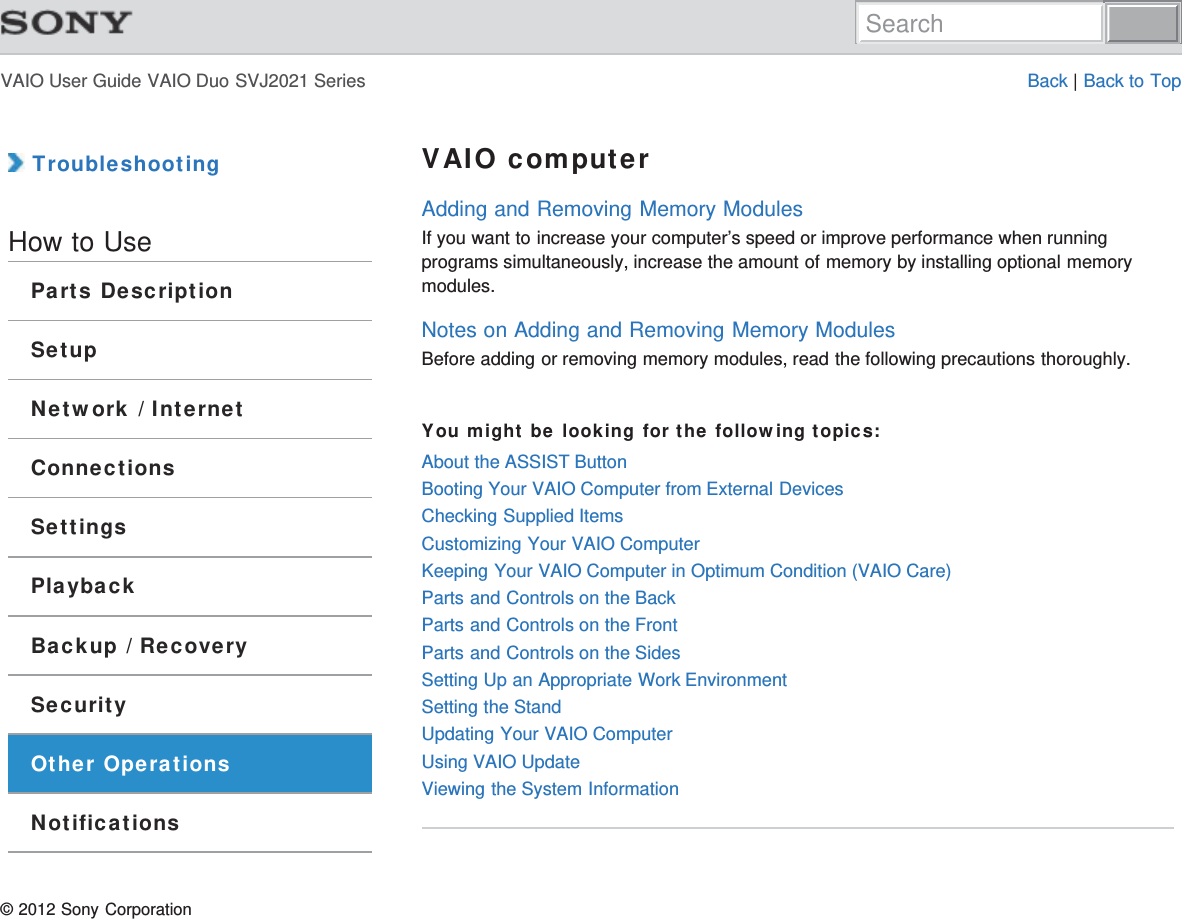 VAIO User Guide VAIO Duo SVJ2021 Series Back | Back to Top TroubleshootingHow to UseParts DescriptionSetupNetwork / InternetConnectionsSettingsPlaybackBackup / RecoverySecurityOther OperationsNotificationsVAIO computerAdding and Removing Memory ModulesIf you want to increase your computer’s speed or improve performance when runningprograms simultaneously, increase the amount of memory by installing optional memorymodules.Notes on Adding and Removing Memory ModulesBefore adding or removing memory modules, read the following precautions thoroughly.You might be looking for the following topics:About the ASSIST ButtonBooting Your VAIO Computer from External DevicesChecking Supplied ItemsCustomizing Your VAIO ComputerKeeping Your VAIO Computer in Optimum Condition (VAIO Care)Parts and Controls on the BackParts and Controls on the FrontParts and Controls on the SidesSetting Up an Appropriate Work EnvironmentSetting the StandUpdating Your VAIO ComputerUsing VAIO UpdateViewing the System Information© 2012 Sony CorporationSearch