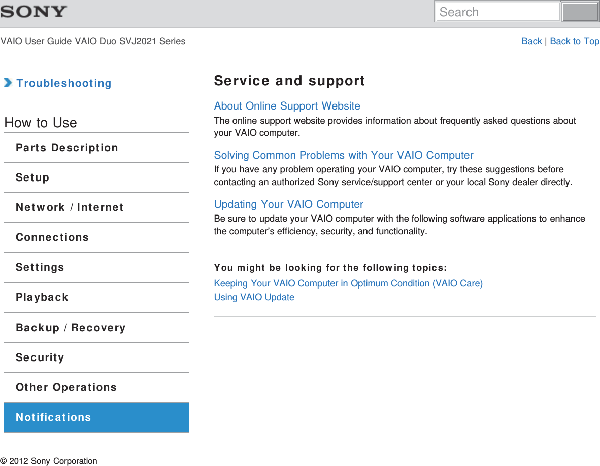 VAIO User Guide VAIO Duo SVJ2021 Series Back | Back to Top TroubleshootingHow to UseParts DescriptionSetupNetwork / InternetConnectionsSettingsPlaybackBackup / RecoverySecurityOther OperationsNotificationsService and supportAbout Online Support WebsiteThe online support website provides information about frequently asked questions aboutyour VAIO computer.Solving Common Problems with Your VAIO ComputerIf you have any problem operating your VAIO computer, try these suggestions beforecontacting an authorized Sony service/support center or your local Sony dealer directly.Updating Your VAIO ComputerBe sure to update your VAIO computer with the following software applications to enhancethe computer’s efficiency, security, and functionality.You might be looking for the following topics:Keeping Your VAIO Computer in Optimum Condition (VAIO Care)Using VAIO Update© 2012 Sony CorporationSearch