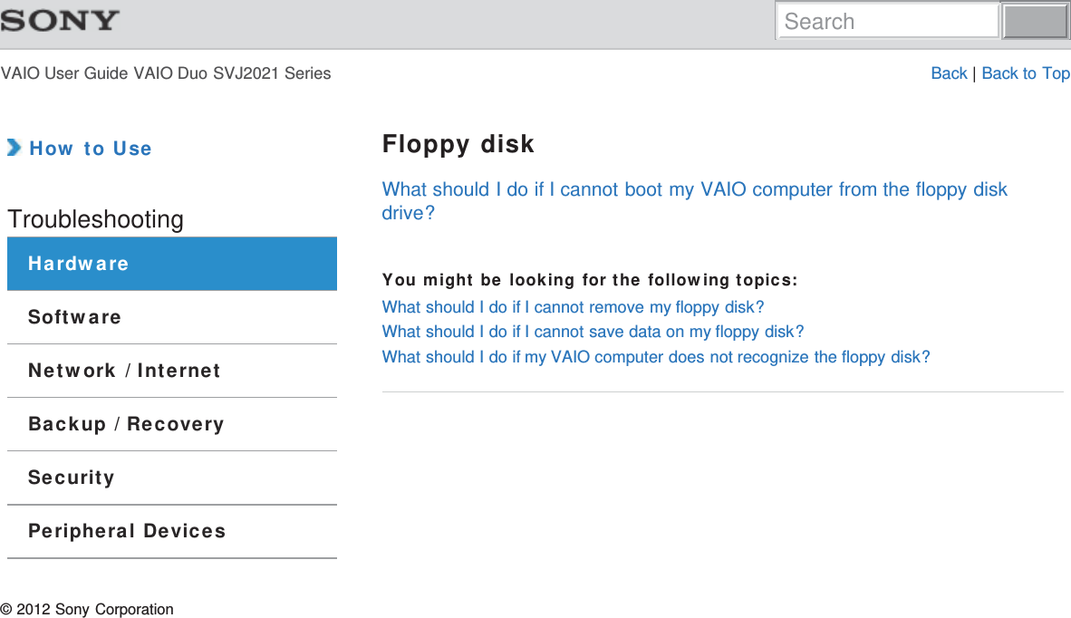 VAIO User Guide VAIO Duo SVJ2021 Series Back | Back to Top How to UseTroubleshootingHardwareSoftwareNetwork / InternetBackup / RecoverySecurityPeripheral DevicesFloppy diskWhat should I do if I cannot boot my VAIO computer from the floppy diskdrive?You might be looking for the following topics:What should I do if I cannot remove my floppy disk?What should I do if I cannot save data on my floppy disk?What should I do if my VAIO computer does not recognize the floppy disk?© 2012 Sony CorporationSearch