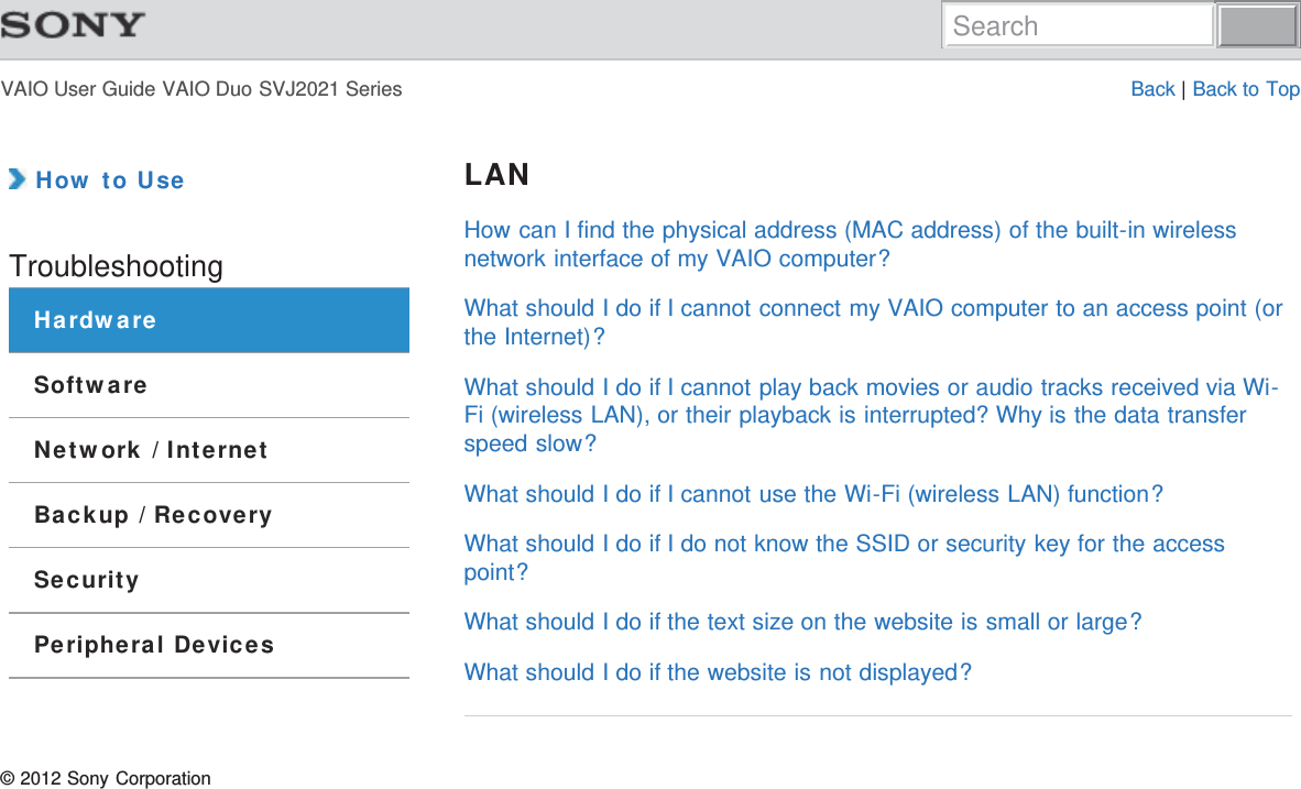 VAIO User Guide VAIO Duo SVJ2021 Series Back | Back to Top How to UseTroubleshootingHardwareSoftwareNetwork / InternetBackup / RecoverySecurityPeripheral DevicesLANHow can I find the physical address (MAC address) of the built-in wirelessnetwork interface of my VAIO computer?What should I do if I cannot connect my VAIO computer to an access point (orthe Internet)?What should I do if I cannot play back movies or audio tracks received via Wi-Fi (wireless LAN), or their playback is interrupted? Why is the data transferspeed slow?What should I do if I cannot use the Wi-Fi (wireless LAN) function?What should I do if I do not know the SSID or security key for the accesspoint?What should I do if the text size on the website is small or large?What should I do if the website is not displayed?© 2012 Sony CorporationSearch