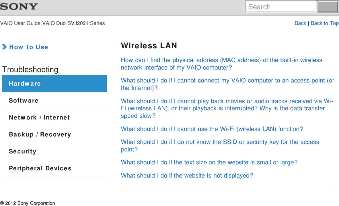 VAIO User Guide VAIO Duo SVJ2021 Series Back | Back to Top How to UseTroubleshootingHardwareSoftwareNetwork / InternetBackup / RecoverySecurityPeripheral DevicesWireless LANHow can I find the physical address (MAC address) of the built-in wirelessnetwork interface of my VAIO computer?What should I do if I cannot connect my VAIO computer to an access point (orthe Internet)?What should I do if I cannot play back movies or audio tracks received via Wi-Fi (wireless LAN), or their playback is interrupted? Why is the data transferspeed slow?What should I do if I cannot use the Wi-Fi (wireless LAN) function?What should I do if I do not know the SSID or security key for the accesspoint?What should I do if the text size on the website is small or large?What should I do if the website is not displayed?© 2012 Sony CorporationSearch
