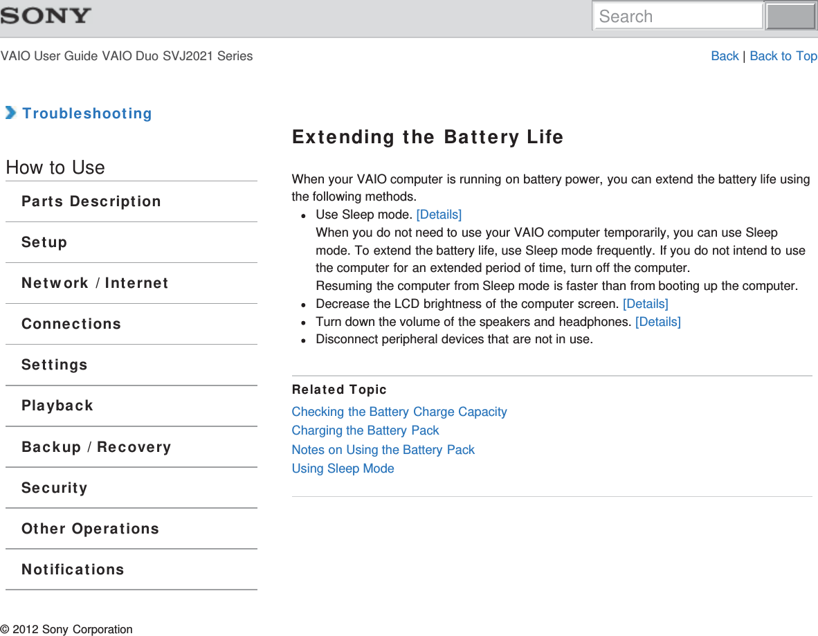 VAIO User Guide VAIO Duo SVJ2021 Series Back | Back to Top TroubleshootingHow to UseParts DescriptionSetupNetwork / InternetConnectionsSettingsPlaybackBackup / RecoverySecurityOther OperationsNotificationsExtending the Battery LifeWhen your VAIO computer is running on battery power, you can extend the battery life usingthe following methods.Use Sleep mode. [Details]When you do not need to use your VAIO computer temporarily, you can use Sleepmode. To extend the battery life, use Sleep mode frequently. If you do not intend to usethe computer for an extended period of time, turn off the computer.Resuming the computer from Sleep mode is faster than from booting up the computer.Decrease the LCD brightness of the computer screen. [Details]Turn down the volume of the speakers and headphones. [Details]Disconnect peripheral devices that are not in use.Related TopicChecking the Battery Charge CapacityCharging the Battery PackNotes on Using the Battery PackUsing Sleep Mode© 2012 Sony CorporationSearch