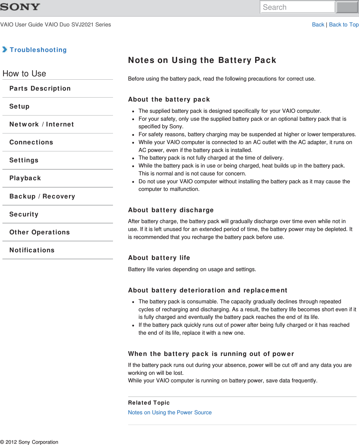 VAIO User Guide VAIO Duo SVJ2021 Series Back | Back to Top TroubleshootingHow to UseParts DescriptionSetupNetwork / InternetConnectionsSettingsPlaybackBackup / RecoverySecurityOther OperationsNotificationsNotes on Using the Battery PackBefore using the battery pack, read the following precautions for correct use.About the battery packThe supplied battery pack is designed specifically for your VAIO computer.For your safety, only use the supplied battery pack or an optional battery pack that isspecified by Sony.For safety reasons, battery charging may be suspended at higher or lower temperatures.While your VAIO computer is connected to an AC outlet with the AC adapter, it runs onAC power, even if the battery pack is installed.The battery pack is not fully charged at the time of delivery.While the battery pack is in use or being charged, heat builds up in the battery pack.This is normal and is not cause for concern.Do not use your VAIO computer without installing the battery pack as it may cause thecomputer to malfunction.About battery dischargeAfter battery charge, the battery pack will gradually discharge over time even while not inuse. If it is left unused for an extended period of time, the battery power may be depleted. Itis recommended that you recharge the battery pack before use.About battery lifeBattery life varies depending on usage and settings.About battery deterioration and replacementThe battery pack is consumable. The capacity gradually declines through repeatedcycles of recharging and discharging. As a result, the battery life becomes short even if itis fully charged and eventually the battery pack reaches the end of its life.If the battery pack quickly runs out of power after being fully charged or it has reachedthe end of its life, replace it with a new one.When the battery pack is running out of powerIf the battery pack runs out during your absence, power will be cut off and any data you areworking on will be lost.While your VAIO computer is running on battery power, save data frequently.Related TopicNotes on Using the Power Source© 2012 Sony CorporationSearch