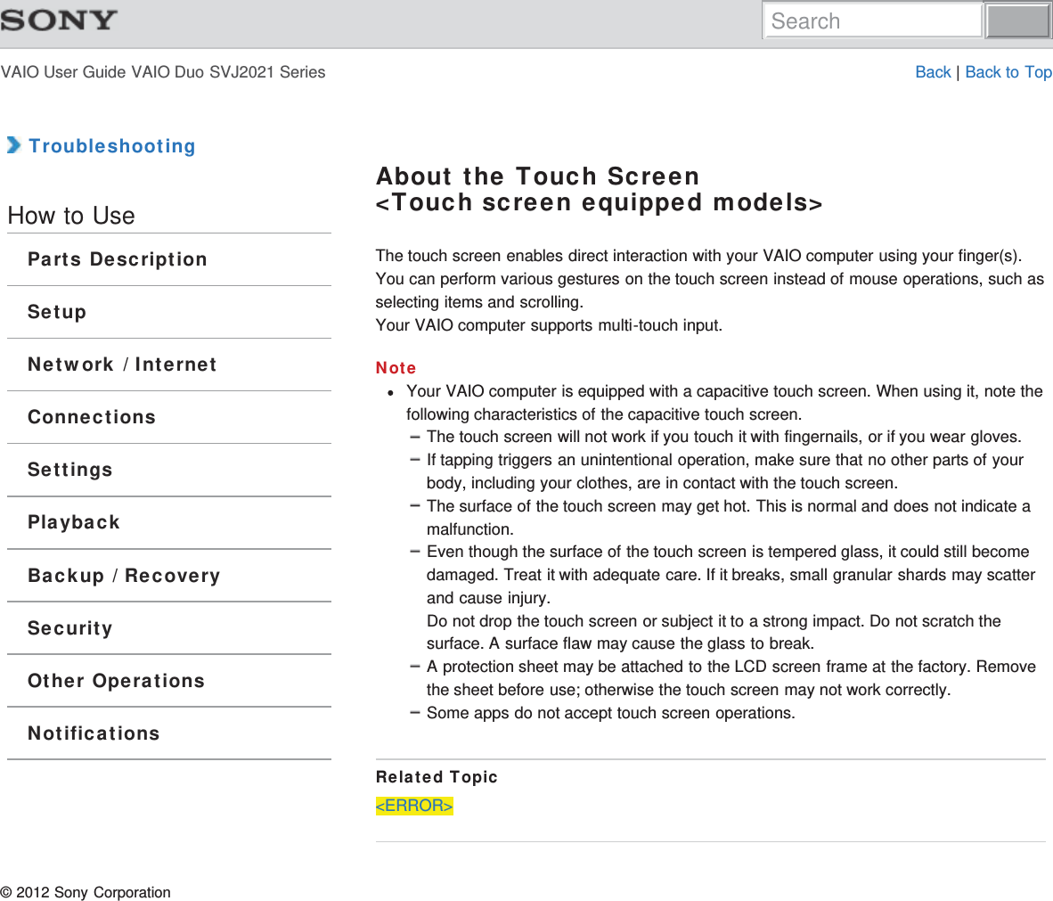 VAIO User Guide VAIO Duo SVJ2021 Series Back | Back to Top TroubleshootingHow to UseParts DescriptionSetupNetwork / InternetConnectionsSettingsPlaybackBackup / RecoverySecurityOther OperationsNotificationsAbout the Touch Screen&lt;Touch screen equipped models&gt;The touch screen enables direct interaction with your VAIO computer using your finger(s).You can perform various gestures on the touch screen instead of mouse operations, such asselecting items and scrolling.Your VAIO computer supports multi-touch input.NoteYour VAIO computer is equipped with a capacitive touch screen. When using it, note thefollowing characteristics of the capacitive touch screen.The touch screen will not work if you touch it with fingernails, or if you wear gloves.If tapping triggers an unintentional operation, make sure that no other parts of yourbody, including your clothes, are in contact with the touch screen.The surface of the touch screen may get hot. This is normal and does not indicate amalfunction.Even though the surface of the touch screen is tempered glass, it could still becomedamaged. Treat it with adequate care. If it breaks, small granular shards may scatterand cause injury.Do not drop the touch screen or subject it to a strong impact. Do not scratch thesurface. A surface flaw may cause the glass to break.A protection sheet may be attached to the LCD screen frame at the factory. Removethe sheet before use; otherwise the touch screen may not work correctly.Some apps do not accept touch screen operations.Related Topic&lt;ERROR&gt;© 2012 Sony CorporationSearch