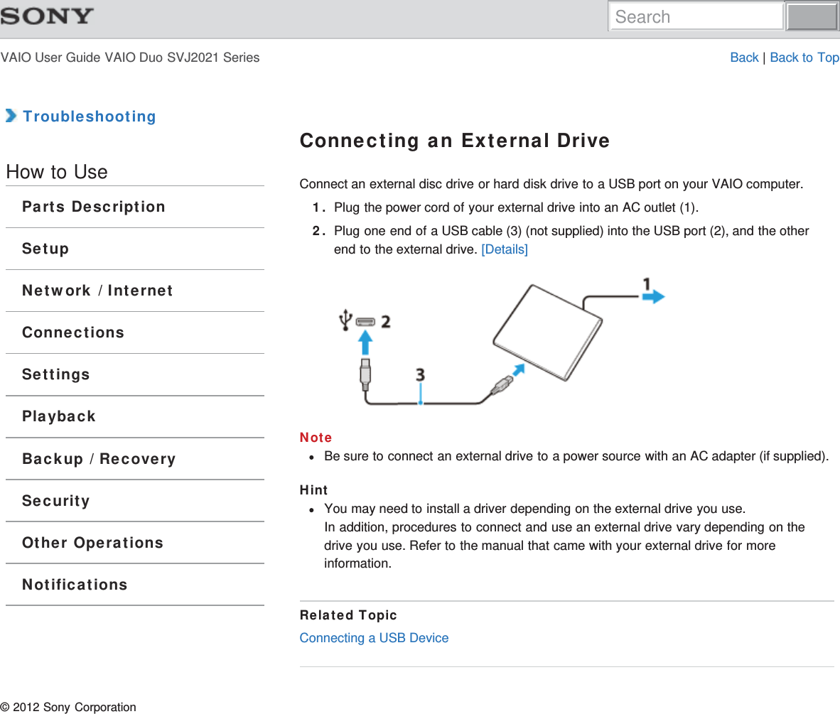 VAIO User Guide VAIO Duo SVJ2021 Series Back | Back to Top TroubleshootingHow to UseParts DescriptionSetupNetwork / InternetConnectionsSettingsPlaybackBackup / RecoverySecurityOther OperationsNotificationsConnecting an External DriveConnect an external disc drive or hard disk drive to a USB port on your VAIO computer.1. Plug the power cord of your external drive into an AC outlet (1).2. Plug one end of a USB cable (3) (not supplied) into the USB port (2), and the otherend to the external drive. [Details]NoteBe sure to connect an external drive to a power source with an AC adapter (if supplied).HintYou may need to install a driver depending on the external drive you use.In addition, procedures to connect and use an external drive vary depending on thedrive you use. Refer to the manual that came with your external drive for moreinformation.Related TopicConnecting a USB Device© 2012 Sony CorporationSearch