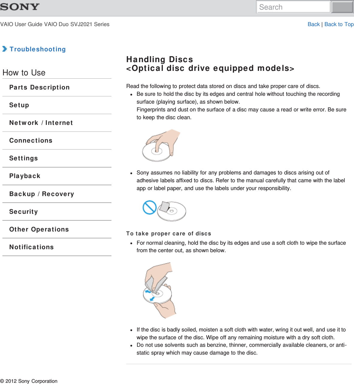 VAIO User Guide VAIO Duo SVJ2021 Series Back | Back to Top TroubleshootingHow to UseParts DescriptionSetupNetwork / InternetConnectionsSettingsPlaybackBackup / RecoverySecurityOther OperationsNotificationsHandling Discs&lt;Optical disc drive equipped models&gt;Read the following to protect data stored on discs and take proper care of discs.Be sure to hold the disc by its edges and central hole without touching the recordingsurface (playing surface), as shown below.Fingerprints and dust on the surface of a disc may cause a read or write error. Be sureto keep the disc clean.Sony assumes no liability for any problems and damages to discs arising out ofadhesive labels affixed to discs. Refer to the manual carefully that came with the labelapp or label paper, and use the labels under your responsibility.To take proper care of discsFor normal cleaning, hold the disc by its edges and use a soft cloth to wipe the surfacefrom the center out, as shown below.If the disc is badly soiled, moisten a soft cloth with water, wring it out well, and use it towipe the surface of the disc. Wipe off any remaining moisture with a dry soft cloth.Do not use solvents such as benzine, thinner, commercially available cleaners, or anti-static spray which may cause damage to the disc.© 2012 Sony CorporationSearch