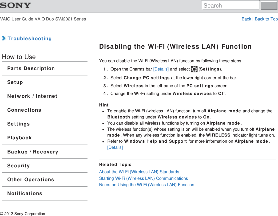 VAIO User Guide VAIO Duo SVJ2021 Series Back | Back to Top TroubleshootingHow to UseParts DescriptionSetupNetwork / InternetConnectionsSettingsPlaybackBackup / RecoverySecurityOther OperationsNotificationsDisabling the Wi-Fi (Wireless LAN) FunctionYou can disable the Wi-Fi (Wireless LAN) function by following these steps.1. Open the Charms bar [Details] and select   (Settings).2. Select Change PC settings at the lower right corner of the bar.3. Select Wireless in the left pane of the PC settings screen.4. Change the Wi-Fi setting under Wireless devices to Off.HintTo enable the Wi-Fi (wireless LAN) function, turn off Airplane mode and change theBluetooth setting under Wireless devices to On.You can disable all wireless functions by turning on Airplane mode.The wireless function(s) whose setting is on will be enabled when you turn off Airplanemode. When any wireless function is enabled, the WIRELESS indicator light turns on.Refer to Windows Help and Support for more information on Airplane mode.[Details]Related TopicAbout the Wi-Fi (Wireless LAN) StandardsStarting Wi-Fi (Wireless LAN) CommunicationsNotes on Using the Wi-Fi (Wireless LAN) Function© 2012 Sony CorporationSearch