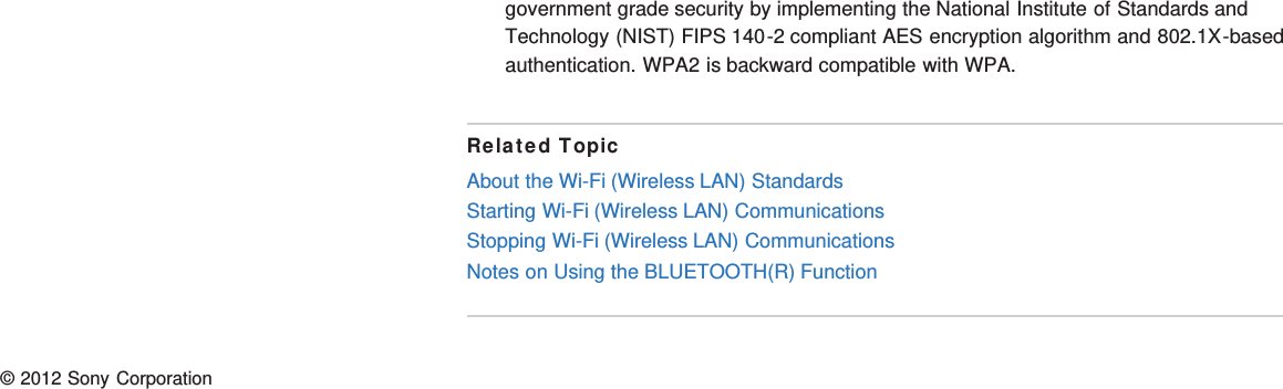 government grade security by implementing the National Institute of Standards andTechnology (NIST) FIPS 140-2 compliant AES encryption algorithm and 802.1X-basedauthentication. WPA2 is backward compatible with WPA.Related TopicAbout the Wi-Fi (Wireless LAN) StandardsStarting Wi-Fi (Wireless LAN) CommunicationsStopping Wi-Fi (Wireless LAN) CommunicationsNotes on Using the BLUETOOTH(R) Function© 2012 Sony Corporation
