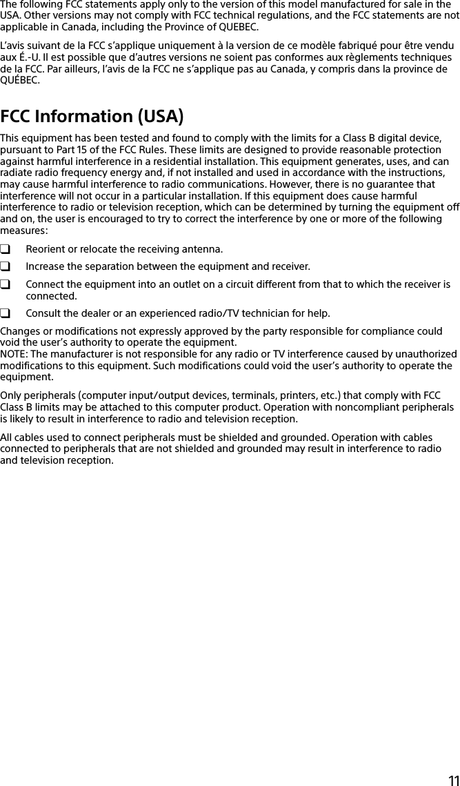 11The following FCC statements apply only to the version of this model manufactured for sale in the USA. Other versions may not comply with FCC technical regulations, and the FCC statements are not applicable in Canada, including the Province of QUEBEC.L’avis suivant de la FCC s’applique uniquement à la version de ce modèle fabriqué pour être vendu aux É.-U. Il est possible que d’autres versions ne soient pas conformes aux règlements techniques de la FCC. Par ailleurs, l’avis de la FCC ne s’applique pas au Canada, y compris dans la province de QUÉBEC.FCC Information (USA)This equipment has been tested and found to comply with the limits for a Class B digital device, pursuant to Part 15 of the FCC Rules. These limits are designed to provide reasonable protection against harmful interference in a residential installation. This equipment generates, uses, and can radiate radio frequency energy and, if not installed and used in accordance with the instructions, may cause harmful interference to radio communications. However, there is no guarantee that interference will not occur in a particular installation. If this equipment does cause harmful interference to radio or television reception, which can be determined by turning the equipment off and on, the user is encouraged to try to correct the interference by one or more of the following measures:  Reorient or relocate the receiving antenna.  Increase the separation between the equipment and receiver.  Connect the equipment into an outlet on a circuit different from that to which the receiver is connected.  Consult the dealer or an experienced radio/TV technician for help.Changes or modifications not expressly approved by the party responsible for compliance could void the user’s authority to operate the equipment.NOTE: The manufacturer is not responsible for any radio or TV interference caused by unauthorized modifications to this equipment. Such modifications could void the user’s authority to operate the equipment.Only peripherals (computer input/output devices, terminals, printers, etc.) that comply with FCC Class B limits may be attached to this computer product. Operation with noncompliant peripherals is likely to result in interference to radio and television reception.All cables used to connect peripherals must be shielded and grounded. Operation with cables connected to peripherals that are not shielded and grounded may result in interference to radio and television reception.