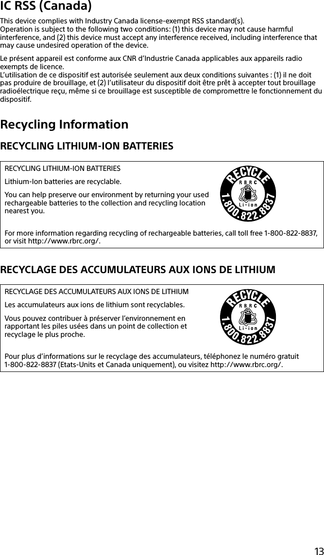 13IC RSS (Canada)This device complies with Industry Canada license-exempt RSS standard(s).Operation is subject to the following two conditions: (1) this device may not cause harmful interference, and (2) this device must accept any interference received, including interference that may cause undesired operation of the device.Le présent appareil est conforme aux CNR d’Industrie Canada applicables aux appareils radio exempts de licence.L’utilisation de ce dispositif est autorisée seulement aux deux conditions suivantes : (1) il ne doit pas produire de brouillage, et (2) l’utilisateur du dispositif doit être prêt à accepter tout brouillage radioélectrique reçu, même si ce brouillage est susceptible de compromettre le fonctionnement du dispositif.Recycling InformationRECYCLING LITHIUM-ION BATTERIESRECYCLING LITHIUM-ION BATTERIESLithium-Ion batteries are recyclable.You can help preserve our environment by returning your usedrechargeable batteries to the collection and recycling location nearest you.For more information regarding recycling of rechargeable batteries, call toll free 1-800-822-8837, or visit http://www.rbrc.org/.RECYCLAGE DES ACCUMULATEURS AUX IONS DE LITHIUMRECYCLAGE DES ACCUMULATEURS AUX IONS DE LITHIUMLes accumulateurs aux ions de lithium sont recyclables.Vous pouvez contribuer à préserver l’environnement en rapportant les piles usées dans un point de collection et recyclage le plus proche.Pour plus d’informations sur le recyclage des accumulateurs, téléphonez le numéro gratuit 1-800-822-8837 (Etats-Units et Canada uniquement), ou visitez http://www.rbrc.org/.