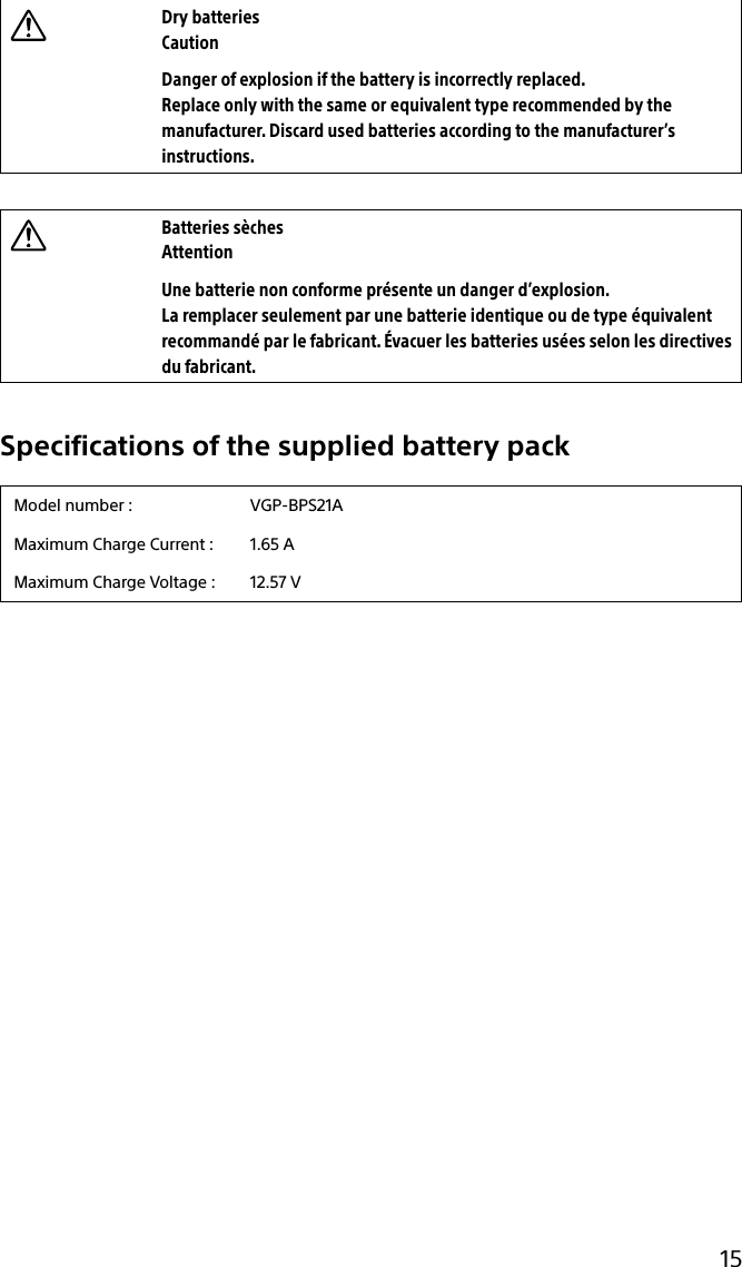 15Dry batteriesCautionDanger of explosion if the battery is incorrectly replaced.Replace only with the same or equivalent type recommended by the manufacturer. Discard used batteries according to the manufacturer’s instructions.Batteries sèchesAttentionUne batterie non conforme présente un danger d’explosion.La remplacer seulement par une batterie identique ou de type équivalent recommandé par le fabricant. Évacuer les batteries usées selon les directives du fabricant.Specifications of the supplied battery packModel number : VGP-BPS21AMaximum Charge Current : 1.65 AMaximum Charge Voltage : 12.57 V