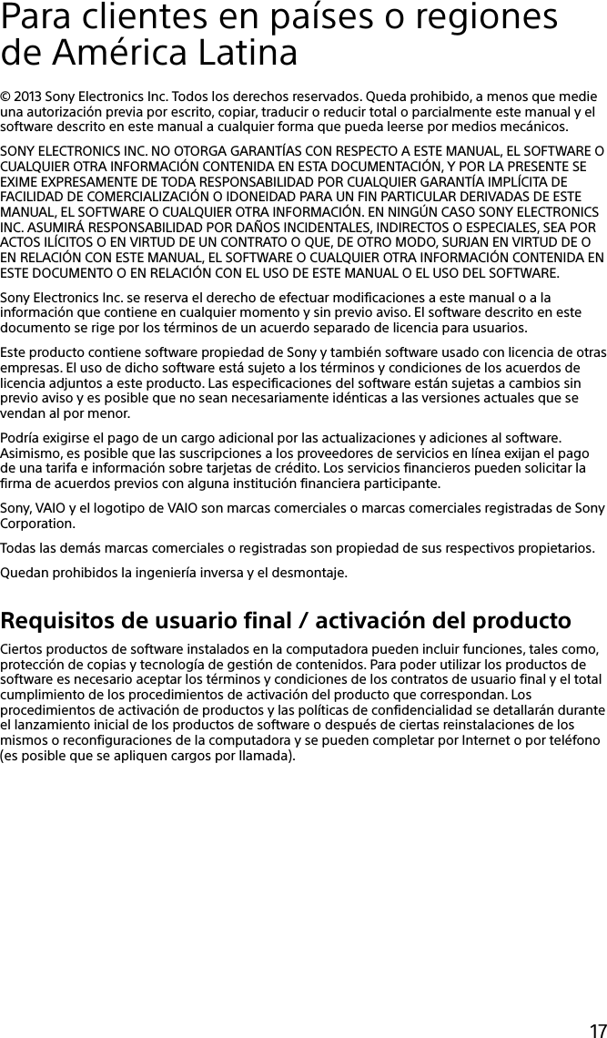 17Para clientes en países o regiones de América Latina© 2013 Sony Electronics Inc. Todos los derechos reservados. Queda prohibido, a menos que medie una autorización previa por escrito, copiar, traducir o reducir total o parcialmente este manual y el software descrito en este manual a cualquier forma que pueda leerse por medios mecánicos.SONY ELECTRONICS INC. NO OTORGA GARANTÍAS CON RESPECTO A ESTE MANUAL, EL SOFTWARE O CUALQUIER OTRA INFORMACIÓN CONTENIDA EN ESTA DOCUMENTACIÓN, Y POR LA PRESENTE SE EXIME EXPRESAMENTE DE TODA RESPONSABILIDAD POR CUALQUIER GARANTÍA IMPLÍCITA DE FACILIDAD DE COMERCIALIZACIÓN O IDONEIDAD PARA UN FIN PARTICULAR DERIVADAS DE ESTE MANUAL, EL SOFTWARE O CUALQUIER OTRA INFORMACIÓN. EN NINGÚN CASO SONY ELECTRONICS INC. ASUMIRÁ RESPONSABILIDAD POR DAÑOS INCIDENTALES, INDIRECTOS O ESPECIALES, SEA POR ACTOS ILÍCITOS O EN VIRTUD DE UN CONTRATO O QUE, DE OTRO MODO, SURJAN EN VIRTUD DE O EN RELACIÓN CON ESTE MANUAL, EL SOFTWARE O CUALQUIER OTRA INFORMACIÓN CONTENIDA EN ESTE DOCUMENTO O EN RELACIÓN CON EL USO DE ESTE MANUAL O EL USO DEL SOFTWARE.Sony Electronics Inc. se reserva el derecho de efectuar modificaciones a este manual o a la información que contiene en cualquier momento y sin previo aviso. El software descrito en este documento se rige por los términos de un acuerdo separado de licencia para usuarios.Este producto contiene software propiedad de Sony y también software usado con licencia de otras empresas. El uso de dicho software está sujeto a los términos y condiciones de los acuerdos de licencia adjuntos a este producto. Las especificaciones del software están sujetas a cambios sin previo aviso y es posible que no sean necesariamente idénticas a las versiones actuales que se vendan al por menor.Podría exigirse el pago de un cargo adicional por las actualizaciones y adiciones al software. Asimismo, es posible que las suscripciones a los proveedores de servicios en línea exijan el pago de una tarifa e información sobre tarjetas de crédito. Los servicios financieros pueden solicitar la firma de acuerdos previos con alguna institución financiera participante.Sony, VAIO y el logotipo de VAIO son marcas comerciales o marcas comerciales registradas de Sony Corporation.Todas las demás marcas comerciales o registradas son propiedad de sus respectivos propietarios.Quedan prohibidos la ingeniería inversa y el desmontaje.Requisitos de usuario final / activación del productoCiertos productos de software instalados en la computadora pueden incluir funciones, tales como, protección de copias y tecnología de gestión de contenidos. Para poder utilizar los productos de software es necesario aceptar los términos y condiciones de los contratos de usuario final y el total cumplimiento de los procedimientos de activación del producto que correspondan. Los procedimientos de activación de productos y las políticas de confidencialidad se detallarán durante el lanzamiento inicial de los productos de software o después de ciertas reinstalaciones de los mismos o reconfiguraciones de la computadora y se pueden completar por Internet o por teléfono (es posible que se apliquen cargos por llamada).