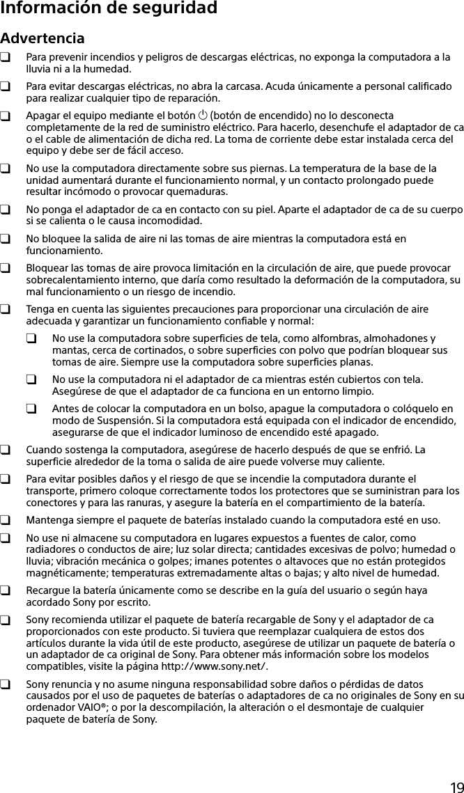 19Información de seguridadAdvertencia  Para prevenir incendios y peligros de descargas eléctricas, no exponga la computadora a la lluvia ni a la humedad.  Para evitar descargas eléctricas, no abra la carcasa. Acuda únicamente a personal calificado para realizar cualquier tipo de reparación.  Apagar el equipo mediante el botón  (botón de encendido) no lo desconecta completamente de la red de suministro eléctrico. Para hacerlo, desenchufe el adaptador de ca o el cable de alimentación de dicha red. La toma de corriente debe estar instalada cerca del equipo y debe ser de fácil acceso.  No use la computadora directamente sobre sus piernas. La temperatura de la base de la unidad aumentará durante el funcionamiento normal, y un contacto prolongado puede resultar incómodo o provocar quemaduras.  No ponga el adaptador de ca en contacto con su piel. Aparte el adaptador de ca de su cuerpo si se calienta o le causa incomodidad.  No bloquee la salida de aire ni las tomas de aire mientras la computadora está en funcionamiento.  Bloquear las tomas de aire provoca limitación en la circulación de aire, que puede provocar sobrecalentamiento interno, que daría como resultado la deformación de la computadora, su mal funcionamiento o un riesgo de incendio.  Tenga en cuenta las siguientes precauciones para proporcionar una circulación de aire adecuada y garantizar un funcionamiento confiable y normal:  No use la computadora sobre superficies de tela, como alfombras, almohadones y mantas, cerca de cortinados, o sobre superficies con polvo que podrían bloquear sus tomas de aire. Siempre use la computadora sobre superficies planas.  No use la computadora ni el adaptador de ca mientras estén cubiertos con tela. Asegúrese de que el adaptador de ca funciona en un entorno limpio.  Antes de colocar la computadora en un bolso, apague la computadora o colóquelo en modo de Suspensión. Si la computadora está equipada con el indicador de encendido, asegurarse de que el indicador luminoso de encendido esté apagado.  Cuando sostenga la computadora, asegúrese de hacerlo después de que se enfrió. La superficie alrededor de la toma o salida de aire puede volverse muy caliente.  Para evitar posibles daños y el riesgo de que se incendie la computadora durante el transporte, primero coloque correctamente todos los protectores que se suministran para los conectores y para las ranuras, y asegure la batería en el compartimiento de la batería.  Mantenga siempre el paquete de baterías instalado cuando la computadora esté en uso.  No use ni almacene su computadora en lugares expuestos a fuentes de calor, como radiadores o conductos de aire; luz solar directa; cantidades excesivas de polvo; humedad o lluvia; vibración mecánica o golpes; imanes potentes o altavoces que no están protegidos magnéticamente; temperaturas extremadamente altas o bajas; y alto nivel de humedad.  Recargue la batería únicamente como se describe en la guía del usuario o según haya acordado Sony por escrito.  Sony recomienda utilizar el paquete de batería recargable de Sony y el adaptador de ca proporcionados con este producto. Si tuviera que reemplazar cualquiera de estos dos artículos durante la vida útil de este producto, asegúrese de utilizar un paquete de batería o un adaptador de ca original de Sony. Para obtener más información sobre los modelos compatibles, visite la página http://www.sony.net/.  Sony renuncia y no asume ninguna responsabilidad sobre daños o pérdidas de datos causados por el uso de paquetes de baterías o adaptadores de ca no originales de Sony en su ordenador VAIO®; o por la descompilación, la alteración o el desmontaje de cualquier paquete de batería de Sony.