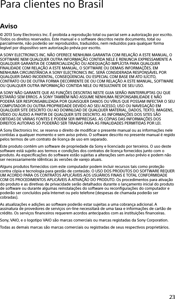 23Para clientes no BrasilAviso© 2013 Sony Electronics Inc. É proibida a reprodução total ou parcial sem a autorização por escrito. Todos os direitos reservados. Este manual e o software descritos neste documento, total ou parcialmente, não poderão ser reproduzidos, traduzidos, nem reduzidos para qualquer forma legível por dispositivo sem autorização prévia por escrito.A SONY ELECTRONICS INC. NÃO OFERECE NENHUMA GARANTIA COM RELAÇÃO A ESTE MANUAL, O SOFTWARE NEM QUALQUER OUTRA INFORMAÇÃO CONTIDA NELE E RENUNCIA EXPRESSAMENTE A QUALQUER GARANTIA DE COMERCIALIZAÇÃO OU ADEQUAÇÃO IMPLÍCITA PARA QUALQUER FINALIDADE COM RELAÇÃO A ESTE MANUAL, O SOFTWARE OU DEMAIS INFORMAÇÕES. EM NENHUMA CIRCUNSTÂNCIA A SONY ELECTRONICS INC. SERÁ CONSIDERADA RESPONSÁVEL POR QUALQUER DANO INCIDENTAL, CONSEQÜENCIAL OU ESPECIAL COM BASE EM ATO ILÍCITO, CONTRATO OU DE OUTRA FORMA DECORRENTE DE OU COM RELAÇÃO A ESTE MANUAL, SOFTWARE OU QUALQUER OUTRA INFORMAÇÃO CONTIDA NELE OU RESULTANTE DE SEU USO.A SONY NÃO GARANTE QUE AS FUNÇÕES DESCRITAS NESTE GUIA SERÃO ININTERRUPTAS OU QUE ESTARÃO SEM ERROS. A SONY TAMBÉM NÃO ASSUME NENHUMA RESPONSABILIDADE E NÃO PODERÁ SER RESPONSABILIZADA POR QUAISQUER DANOS OU VÍRUS QUE POSSAM INFECTAR O SEU COMPUTADOR OU OUTRA PROPRIEDADE DEVIDO AO SEU ACESSO, USO OU NAVEGAÇÃO EM QUALQUER SITE DESCRITO OU AO DOWNLOAD DE QUALQUER MATERIAL, DADOS, TEXTO, IMAGENS, VÍDEO OU ÁUDIO A PARTIR DE QUALQUER SITE DESCRITO. AS INFORMAÇÕES DOS SITES SÃO OBTIDAS DE VÁRIAS FONTES E PODEM SER IMPRECISAS. AS CÓPIAS DAS INFORMAÇÕES DOS DIREITOS AUTORAIS SÓ PODERÃO SER TIRADAS PARA AS FINALIDADES PERMITIDAS POR LEI.A Sony Electronics Inc. se reserva o direito de modificar o presente manual ou as informações nele contidas a qualquer momento e sem aviso prévio. O software descrito no presente manual é regido pelos termos de um contrato de licença de uso em separado.Este produto contém um software de propriedade da Sony e licenciado por terceiros. O uso deste software está sujeito aos termos e condições dos contratos de licença fornecidos junto com o produto. As especificações do software estão sujeitas a alterações sem aviso prévio e podem não ser necessariamente idênticas às versões de varejo atuais.Alguns produtos fornecidos com este computador podem incluir recursos tais como proteção contra cópia e tecnologia para gestão de conteúdo. O USO DOS PRODUTOS DO SOFTWARE REQUER UM ACORDO PARA OS CONTRATOS APLICÁVEIS AOS USUÁRIOS FINAIS E TOTAL CONFORMIDADE COM OS PROCEDIMENTOS APLICÁVEIS À ATIVAÇÃO DO PRODUTO. Os procedimentos para ativação do produto e as diretivas de privacidade serão detalhados durante o lançamento inicial do produto de software ou durante algumas reinstalações do software ou reconfigurações do computador e poderão ser concluídos pela Internet ou pelo telefone (despesas de chamada poderão ser cobradas).As atualizações e adições ao software poderão estar sujeitas a uma cobrança adicional. A assinatura de provedores de serviços on-line necessitará de uma taxa e informações de cartão de crédito. Os serviços financeiros requerem acordos antecipados com as instituições financeiras.Sony, VAIO, e o logotipo VAIO são marcas comerciais ou marcas registadas da Sony Corporation.Todas as demais marcas são marcas comerciais ou registradas de seus respectivos proprietários.