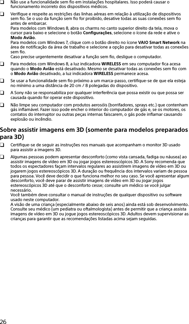 26 Não use a funcionalidade sem fio em instalações hospitalares. Isso poderá causar o funcionamento incorreto dos dispositivos médicos.  Verifique e respeite as restrições das linhas aéreas em relação à utilização de dispositivos sem fio. Se o uso da função sem fio for proibido, desative todas as suas conexões sem fio antes de embarcar. Para modelos com Windows 8, abra os charms no canto superior direito da tela, mova o cursor para baixo e selecione o botão Configurações, selecione o ícone da rede e ative o Modo Avião. Para modelos com Windows 7, clique com o botão direito no ícone VAIO Smart Network na área de notificação da área de trabalho e selecione a opção para desativar todas as conexões sem fio. Caso precise urgentemente desativar a função sem fio, desligue o computador.  Para modelos com Windows 8, a luz indicadora WIRELESS em seu computador fica acesa quando o Modo Avião está desativado. Mesmo se desativar todas as conexões sem fio com o Modo Avião desativado, a luz indicadora WIRELESS permanece acesa. Se usar a funcionalidade sem fio próximo a um marca-passo, certifique-se de que ela esteja no mínimo a uma distância de 20 cm / 8 polegadas do dispositivo. A Sony não se responsabiliza por qualquer interferência que possa existir ou que possa ser causada quando for operar este dispositivo.  Não limpe seu computador com produtos aerosóis (borrifadores, sprays etc.) que contenham gás inflamável. Fazer isso pode encher o interior do computador de gás e, se os motores, os contatos do interruptor ou outras peças internas faiscarem, o gás pode inflamar causando explosão ou incêndio.Sobre assistir imagens em 3D (somente para modelos preparados para 3D)  Certifique-se de seguir as instruções nos manuais que acompanham o monitor 3D usado para assistir a imagens 3D.  Algumas pessoas podem apresentar desconforto (como vista cansada, fadiga ou náusea) ao assistir imagens de vídeo em 3D ou jogar jogos estereoscópicos 3D. A Sony recomenda que todos os espectadores façam intervalos regulares ao assistirem imagens de vídeo em 3D ou jogarem jogos estereoscópicos 3D. A duração ou frequência dos intervalos variam de pessoa para pessoa. Você deve decidir o que funciona melhor no seu caso. Se você apresentar algum desconforto, você deve parar de assistir imagens de vídeo em 3D ou jogar jogos estereoscópicos 3D até que o desconforto cesse; consulte um médico se você julgar necessário. Você também deve consultar o manual de instruções de qualquer dispositivo ou software usado neste computador. A visão de uma criança (especialmente abaixo de seis anos) ainda está sob desenvolvimento. Consulte seu médico (um pediatra ou oftalmologista) antes de permitir que a criança assista imagens de vídeo em 3D ou jogue jogos estereoscópicos 3D. Adultos devem supervisionar as crianças para garantir que as recomendações listadas acima sejam seguidas.