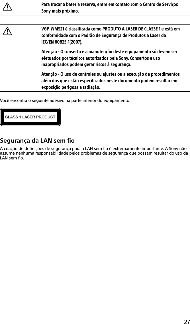 27Para trocar a bateria reserva, entre em contato com o Centro de Serviços Sony mais próximo.VGP-WMS21 é classificada como PRODUTO A LASER DE CLASSE 1 e está em conformidade com o Padrão de Segurança de Produtos a Laser da IEC/EN 60825-1(2007).Atenção - O conserto e a manutenção deste equipamento só devem ser efetuados por técnicos autorizados pela Sony. Consertos e uso inapropriados podem gerar riscos à segurança.Atenção - O uso de controles ou ajustes ou a execução de procedimentos além dos que estão especificados neste documento podem resultar em exposição perigosa a radiação.Você encontra o seguinte adesivo na parte inferior do equipamento.Segurança da LAN sem fioA criação de definições de segurança para a LAN sem fio é extremamente importante. A Sony não assume nenhuma responsabilidade pelos problemas de segurança que possam resultar do uso da LAN sem fio.