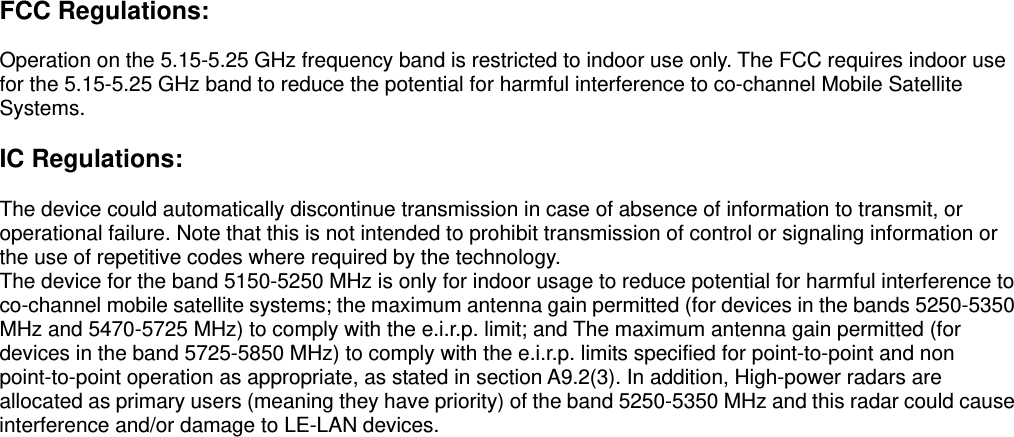 FCC Regulations:  Operation on the 5.15-5.25 GHz frequency band is restricted to indoor use only. The FCC requires indoor use for the 5.15-5.25 GHz band to reduce the potential for harmful interference to co-channel Mobile Satellite Systems.   IC Regulations:  The device could automatically discontinue transmission in case of absence of information to transmit, or operational failure. Note that this is not intended to prohibit transmission of control or signaling information or the use of repetitive codes where required by the technology.   The device for the band 5150-5250 MHz is only for indoor usage to reduce potential for harmful interference to co-channel mobile satellite systems; the maximum antenna gain permitted (for devices in the bands 5250-5350 MHz and 5470-5725 MHz) to comply with the e.i.r.p. limit; and The maximum antenna gain permitted (for devices in the band 5725-5850 MHz) to comply with the e.i.r.p. limits specified for point-to-point and non point-to-point operation as appropriate, as stated in section A9.2(3). In addition, High-power radars are allocated as primary users (meaning they have priority) of the band 5250-5350 MHz and this radar could cause interference and/or damage to LE-LAN devices.   