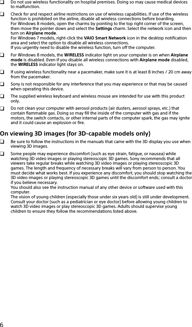 6  Do not use wireless functionality on hospital premises. Doing so may cause medical devices to malfunction.  Check for and respect airline restrictions on use of wireless capabilities. If use of the wireless function is prohibited on the airline, disable all wireless connections before boarding. For Windows 8 models, open the charms by pointing to the top right corner of the screen, then move the pointer down and select the Settings charm. Select the network icon and then turn on Airplane mode. For Windows 7 models, right-click the VAIO Smart Network icon in the desktop notification area and select the option to disable all wireless connections. If you urgently need to disable the wireless function, turn off the computer.  For Windows 8 models, the WIRELESS indicator light on your computer is on when Airplane mode is disabled. Even if you disable all wireless connections with Airplane mode disabled, the WIRELESS indicator light stays on.  If using wireless functionality near a pacemaker, make sure it is at least 8 inches / 20 cm away from the pacemaker.  Sony is not responsible for any interference that you may experience or that may be caused when operating this device.  The supplied wireless keyboard and wireless mouse are intended for use with this product only.  Do not clean your computer with aerosol products (air dusters, aerosol sprays, etc.) that contain flammable gas. Doing so may fill the inside of the computer with gas and if the motors, the switch contacts, or other internal parts of the computer spark, the gas may ignite and it could cause an explosion or fire.On viewing 3D images (for 3D-capable models only)  Be sure to follow the instructions in the manuals that came with the 3D display you use when viewing 3D images.  Some people may experience discomfort (such as eye strain, fatigue, or nausea) while watching 3D video images or playing stereoscopic 3D games. Sony recommends that all viewers take regular breaks while watching 3D video images or playing stereoscopic 3D games. The length and frequency of necessary breaks will vary from person to person. You must decide what works best. If you experience any discomfort, you should stop watching the 3D video images or playing stereoscopic 3D games until the discomfort ends; consult a doctor if you believe necessary. You should also see the instruction manual of any other device or software used with this computer. The vision of young children (especially those under six years old) is still under development. Consult your doctor (such as a pediatrician or eye doctor) before allowing young children to watch 3D video images or play stereoscopic 3D games. Adults should supervise young children to ensure they follow the recommendations listed above.