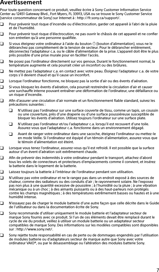 7AvertissementPour toute question concernant ce produit, veuillez ècrire à Sony Customer Information Service Center au 12451 Gateway Blvd., Fort Myers, FL 33913, USA ou se trouve le Sony Customer Service (service consommateur de Sony) sur Internet à : http://fr.sony.ca/support/.  Pour prévenir tout risque d’incendie ou d’électrocution, garder cet appareil à l’abri de la pluie et de l’humidité.  Pour prévenir tout risque d’électrocution, ne pas ouvrir le châssis de cet appareil et ne confier son entretien qu’à une personne qualifiée.  Si vous éteignez votre ordinateur à l’aide du bouton  (bouton d’alimentation), vous ne le débranchez pas complètement de la tension de secteur. Pour le débrancher entièrement, déconnectez l’adaptateur c.a. ou le câble d’alimentation de la prise. L’appareil doit être le plus près possible d’une prise murale pour en faciliter l’accès.  Ne posez pas l’ordinateur directement sur vos genoux. Durant le fonctionnement normal, la température augmente et cela pourrait créer un inconfort ou des brûlures.  Ne mettez pas l’adaptateur c.a. en contact avec votre peau. Éloignez l’adaptateur c.a. de votre corps s’il devient chaud et qu’il cause un inconfort.  Lorsque l’ordinateur fonctionne, ne bloquez pas la sortie d’air ou des évents d’aération.  Si vous bloquez les évents d’aération, cela pourrait restreindre la circulation d’air et causer une surchauffe interne pouvant entraîner une déformation de l’ordinateur, une défaillance ou un risque d’incendie.  Afin d’assurer une circulation d’air normale et un fonctionnement fiable standard, suivez les précautions suivantes :  N’utilisez pas l’ordinateur sur une surface couverte de tissu, comme un tapis, un coussin ou une couverture, près d’une draperie ou d’une surface poussiéreuse susceptible de bloquer les évents d’aération. Utilisez toujours l’ordinateur sur une surface plate.  N’utilisez pas l’ordinateur et/ou l’adaptateur c.a. lorsqu’il est recouvert d’une toile. Assurez-vous que l’adaptateur c.a. fonctionne dans un environnement dégagé.  Avant de ranger votre ordinateur dans une sacoche, éteignez l’ordinateur ou mettez-le en mode Veille. Si l’ordinateur est équipé d’un témoin d’alimentation, assurez-vous que le témoin d’alimentation est éteint.  Lorsque vous tenez l’ordinateur, assurez-vous qu’il est refroidi. Il est possible que la surface autour d’un évent d’aération soit extrêmement chaude.  Afin de prévenir des indemnités à votre ordinateur pendant le transport, attachez d’abord tous les volets de connecteurs et protecteurs d’emplacements comme il convient, et insérez la batterie dans le logement de la batterie.  Laissez toujours la batterie à l’intérieur de l’ordinateur pendant son utilisation.  N’utilisez pas votre ordinateur et ne le rangez pas dans un endroit exposé à des sources de chaleur, comme des radiateurs ou des conduits d’air ; le rayonnement solaire. Ne l’exposez pas non plus à une quantité excessive de poussière ; à l’humidité ou la pluie ; à une vibration mécanique ou à un choc ; à des aimants puissants ou à des haut-parleurs non protégés contre les champs magnétiques ; à des températures extrêmement basses ou hautes et à une humidité intense.  N’essayez pas de charger le module batterie d’une autre façon que celle décrite dans le Guide de l’utilisateur ou dans la documentation écrite de Sony.  Sony recommande d’utiliser uniquement le module batterie et l’adaptateur secteur de marque Sony fournis avec ce produit. Si l’un de ces éléments devait être remplacé durant le cycle de vie du produit, veillez à utiliser un module batterie ou un adaptateur secteur compatibles de marque Sony. Des informations sur les modèles compatibles sont disponibles sur : http://www.sony.net/.  Sony rejette toute responsabilité en cas de perte ou de dommages engendrés par l’utilisation de modules batterie ou d’adaptateurs secteur de marque autre que Sony avec votre ordinateur VAIO®, ou par le désassemblage ou l’altération des modules batterie Sony.