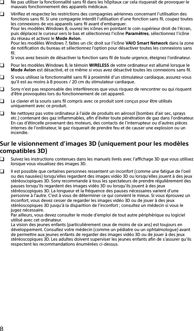 8  Ne pas utiliser la fonctionnalité sans fil dans les hôpitaux car cela risquerait de provoquer le mauvais fonctionnement des appareils médicaux.  Vérifiez et respectez les restrictions des compagnies aériennes concernant l’utilisation des fonctions sans fil. Si une compagnie interdit l’utilisation d’une fonction sans fil, coupez toutes les connexions de vos appareils sans fil avant d’embarquer. Pour les modèles Windows 8, ouvrez les icônes en pointant le coin supérieur droit de l’écran, puis déplacez le curseur vers le bas et sélectionnez l’icône Paramètres, sélectionnez l’icône du réseau et activez le Mode Avion. Pour les modèles Windows 7, faites un clic droit sur l’icône VAIO Smart Network dans la zone de notification du bureau et sélectionnez l’option pour désactiver toutes les connexions sans fil. Si vous avez besoin de désactiver la fonction sans fil de toute urgence, éteignez l’ordinateur.  Pour les modèles Windows 8, le témoin WIRELESS de votre ordinateur est allumé lorsque le Mode Avion est désactivé, et ce même si vous avez désactivé toutes les connexions sans fil.  Si vous utilisez la fonctionnalité sans fil à proximité d’un stimulateur cardiaque, assurez-vous qu’il est au moins à 8 pouces / 20 cm du stimulateur cardiaque.  Sony n’est pas responsable des interférences que vous risquez de rencontrer ou qui risquent d’être provoquées lors du fonctionnement de cet appareil.  Le clavier et la souris sans fil compris avec ce produit sont conçus pour être utilisés uniquement avec ce produit.  Ne nettoyez pas votre ordinateur à l’aide de produits en aérosol (bombes d’air sec, sprays etc.) contenant des gaz inflammables, afin d’éviter toute pénétration de gaz dans l’ordinateur. En cas d’étincelle provenant des moteurs, des contacts de l’interrupteur ou d’autres pièces internes de l’ordinateur, le gaz risquerait de prendre feu et de causer une explosion ou un incendie.Sur le visionnement d’images 3D (uniquement pour les modèles compatibles 3D)  Suivez les instructions contenues dans les manuels livrés avec l’affichage 3D que vous utilisez lorsque vous visualisez des images 3D.  Il est possible que certaines personnes ressentent un inconfort (comme une fatigue de l’oeil ou des nausées) lorsqu’elles regardent des images vidéo 3D ou lorsqu’elles jouent à des jeux stéréoscopiques 3D. Sony recommande à tous les spectateurs de prendre régulièrement des pauses lorsqu’ils regardent des images vidéo 3D ou lorsqu’ils jouent à des jeux stéréoscopiques 3D. La longueur et la fréquence des pauses nécessaires varient d’une personne à l’autre. C’est à vous de déterminer ce qui convient le mieux. Si vous éprouvez un inconfort, vous devez cesser de regarder les images vidéo 3D ou de jouer à des jeux stéréoscopiques 3D jusqu’à la disparition de l’inconfort ; consultez un médecin si vous le jugez nécessaire. Par ailleurs, vous devez consulter le mode d’emploi de tout autre périphérique ou logiciel utilisé avec cet ordinateur. La vision des jeunes enfants (particulièrement ceux de moins de six ans) est toujours en développement. Consultez votre médecin (comme un pédiatre ou un ophtalmologue) avant de permettre aux jeunes enfants de regarder des images vidéo 3D ou de jouer à des jeux stéréoscopiques 3D. Les adultes doivent superviser les jeunes enfants afin de s’assurer qu’ils respectent les recommandations énumérées ci-dessus.