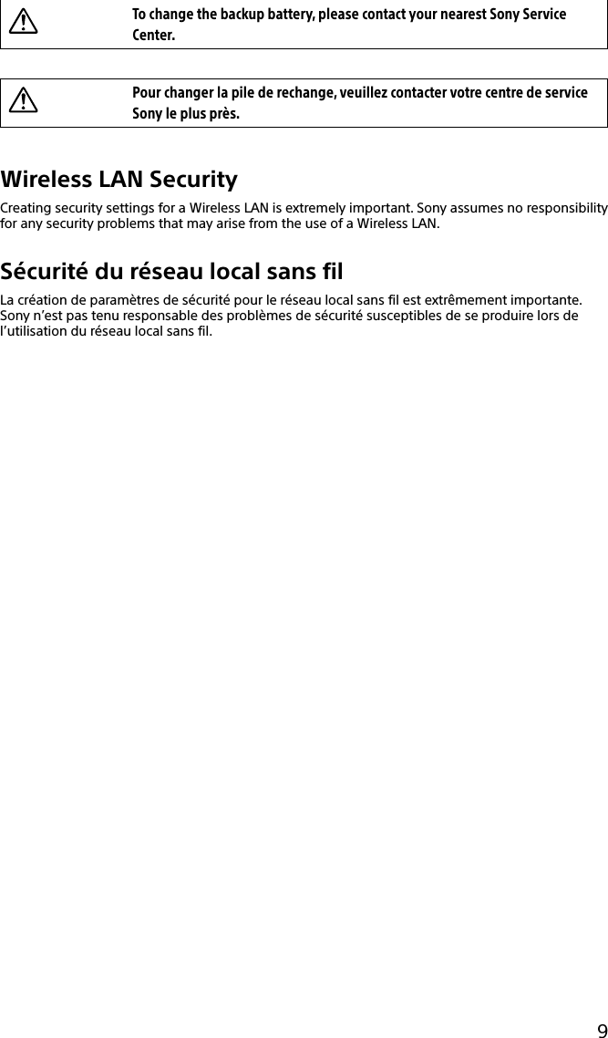 9To change the backup battery, please contact your nearest Sony Service Center.Pour changer la pile de rechange, veuillez contacter votre centre de service Sony le plus près.Wireless LAN SecurityCreating security settings for a Wireless LAN is extremely important. Sony assumes no responsibility for any security problems that may arise from the use of a Wireless LAN.Sécurité du réseau local sans filLa création de paramètres de sécurité pour le réseau local sans fil est extrêmement importante. Sony n’est pas tenu responsable des problèmes de sécurité susceptibles de se produire lors de l’utilisation du réseau local sans fil.