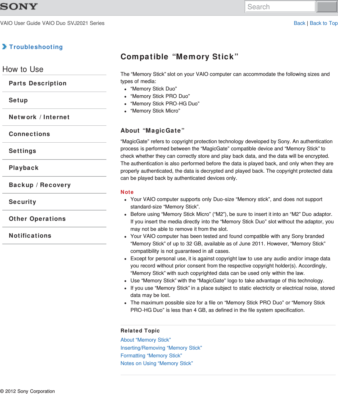 VAIO User Guide VAIO Duo SVJ2021 Series Back | Back to Top TroubleshootingHow to UseParts DescriptionSetupNetwork / InternetConnectionsSettingsPlaybackBackup / RecoverySecurityOther OperationsNotificationsCompatible “Memory Stick”The “Memory Stick” slot on your VAIO computer can accommodate the following sizes andtypes of media:“Memory Stick Duo”“Memory Stick PRO Duo”“Memory Stick PRO-HG Duo”“Memory Stick Micro”About “MagicGate”“MagicGate” refers to copyright protection technology developed by Sony. An authenticationprocess is performed between the “MagicGate” compatible device and “Memory Stick” tocheck whether they can correctly store and play back data, and the data will be encrypted.The authentication is also performed before the data is played back, and only when they areproperly authenticated, the data is decrypted and played back. The copyright protected datacan be played back by authenticated devices only.NoteYour VAIO computer supports only Duo-size “Memory stick”, and does not supportstandard-size “Memory Stick”.Before using “Memory Stick Micro” (“M2”), be sure to insert it into an “M2” Duo adaptor.If you insert the media directly into the “Memory Stick Duo” slot without the adaptor, youmay not be able to remove it from the slot.Your VAIO computer has been tested and found compatible with any Sony branded“Memory Stick” of up to 32 GB, available as of June 2011. However, “Memory Stick”compatibility is not guaranteed in all cases.Except for personal use, it is against copyright law to use any audio and/or image datayou record without prior consent from the respective copyright holder(s). Accordingly,“Memory Stick” with such copyrighted data can be used only within the law.Use “Memory Stick” with the “MagicGate” logo to take advantage of this technology.If you use “Memory Stick” in a place subject to static electricity or electrical noise, storeddata may be lost.The maximum possible size for a file on “Memory Stick PRO Duo” or “Memory StickPRO-HG Duo” is less than 4 GB, as defined in the file system specification.Related TopicAbout “Memory Stick”Inserting/Removing “Memory Stick”Formatting “Memory Stick”Notes on Using “Memory Stick”© 2012 Sony CorporationSearch