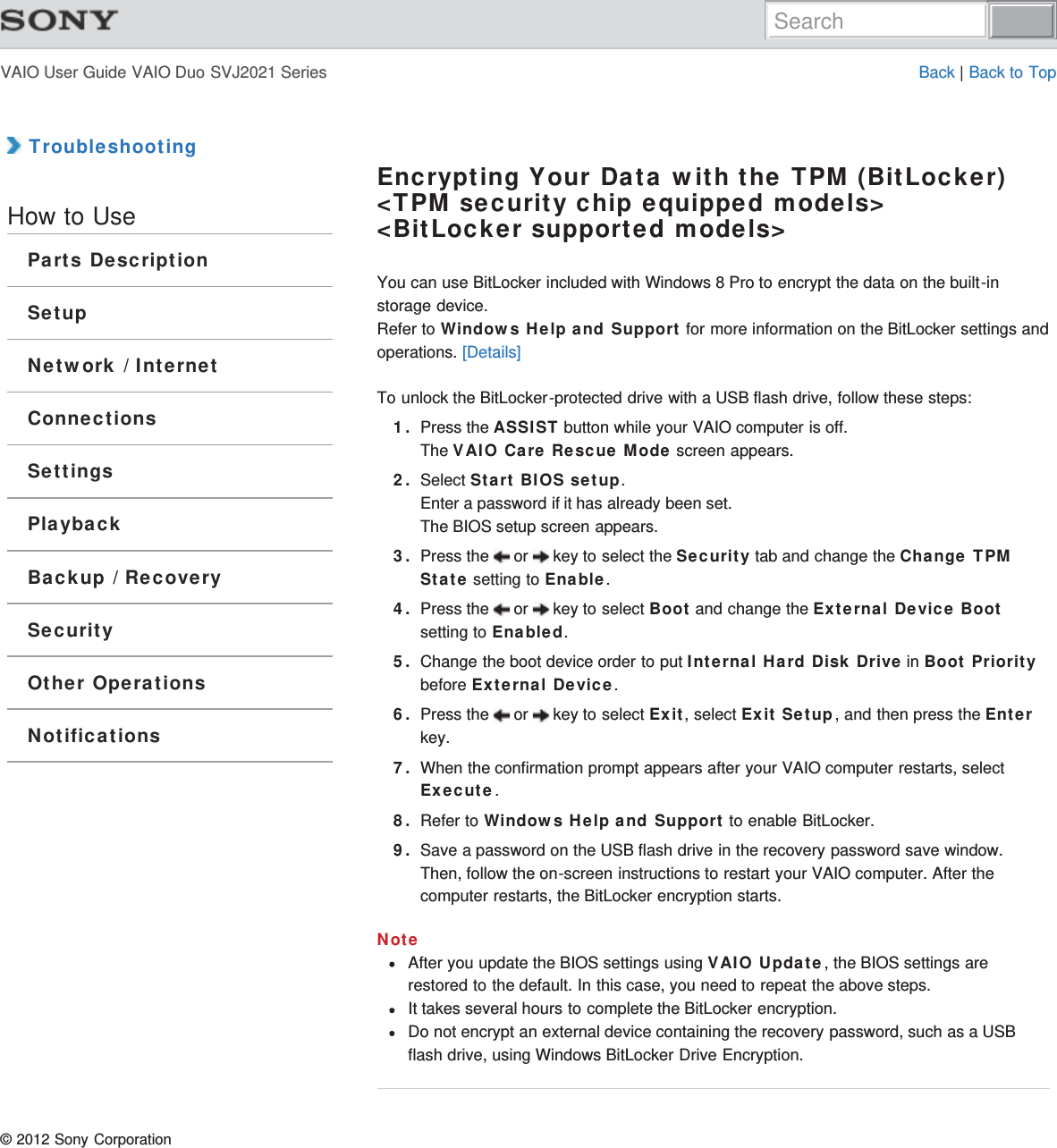 VAIO User Guide VAIO Duo SVJ2021 Series Back | Back to Top TroubleshootingHow to UseParts DescriptionSetupNetwork / InternetConnectionsSettingsPlaybackBackup / RecoverySecurityOther OperationsNotificationsEncrypting Your Data with the TPM (BitLocker)&lt;TPM security chip equipped models&gt;&lt;BitLocker supported models&gt;You can use BitLocker included with Windows 8 Pro to encrypt the data on the built-instorage device.Refer to Windows Help and Support for more information on the BitLocker settings andoperations. [Details]To unlock the BitLocker-protected drive with a USB flash drive, follow these steps:1. Press the ASSIST button while your VAIO computer is off.The VAIO Care Rescue Mode screen appears.2. Select Start BIOS setup.Enter a password if it has already been set.The BIOS setup screen appears.3. Press the   or   key to select the Security tab and change the Change TPMState setting to Enable.4. Press the   or   key to select Boot and change the External Device Bootsetting to Enabled.5. Change the boot device order to put Internal Hard Disk Drive in Boot Prioritybefore External Device.6. Press the   or   key to select Exit, select Exit Setup, and then press the Enterkey.7. When the confirmation prompt appears after your VAIO computer restarts, selectExecute.8. Refer to Windows Help and Support to enable BitLocker.9. Save a password on the USB flash drive in the recovery password save window.Then, follow the on-screen instructions to restart your VAIO computer. After thecomputer restarts, the BitLocker encryption starts.NoteAfter you update the BIOS settings using VAIO Update, the BIOS settings arerestored to the default. In this case, you need to repeat the above steps.It takes several hours to complete the BitLocker encryption.Do not encrypt an external device containing the recovery password, such as a USBflash drive, using Windows BitLocker Drive Encryption.© 2012 Sony CorporationSearch