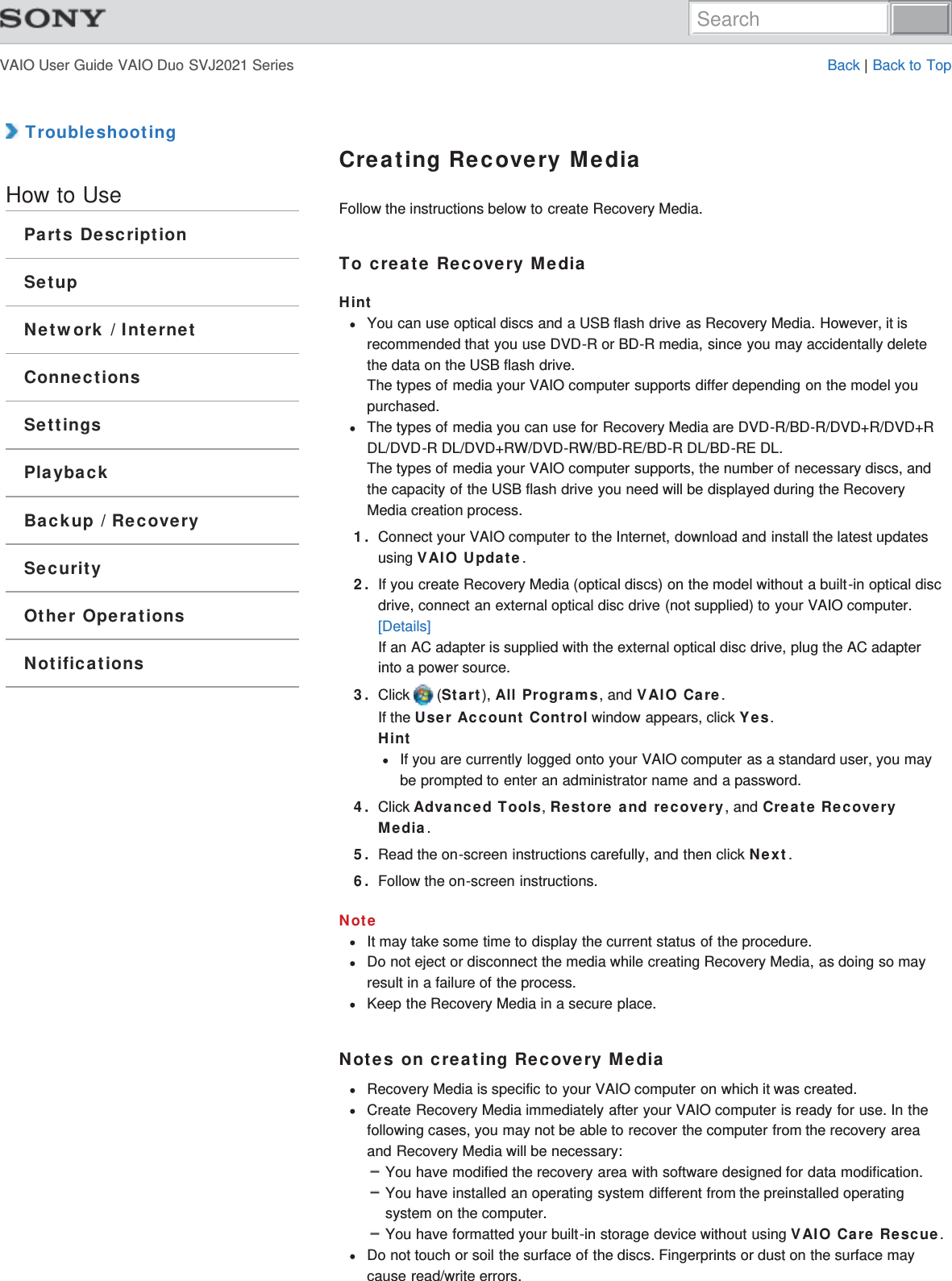 VAIO User Guide VAIO Duo SVJ2021 Series Back | Back to Top TroubleshootingHow to UseParts DescriptionSetupNetwork / InternetConnectionsSettingsPlaybackBackup / RecoverySecurityOther OperationsNotificationsCreating Recovery MediaFollow the instructions below to create Recovery Media.To create Recovery MediaHintYou can use optical discs and a USB flash drive as Recovery Media. However, it isrecommended that you use DVD-R or BD-R media, since you may accidentally deletethe data on the USB flash drive.The types of media your VAIO computer supports differ depending on the model youpurchased.The types of media you can use for Recovery Media are DVD-R/BD-R/DVD+R/DVD+RDL/DVD-R DL/DVD+RW/DVD-RW/BD-RE/BD-R DL/BD-RE DL.The types of media your VAIO computer supports, the number of necessary discs, andthe capacity of the USB flash drive you need will be displayed during the RecoveryMedia creation process.1. Connect your VAIO computer to the Internet, download and install the latest updatesusing VAIO Update.2. If you create Recovery Media (optical discs) on the model without a built-in optical discdrive, connect an external optical disc drive (not supplied) to your VAIO computer.[Details]If an AC adapter is supplied with the external optical disc drive, plug the AC adapterinto a power source.3. Click   (Start), All Programs, and VAIO Care.If the User Account Control window appears, click Yes.HintIf you are currently logged onto your VAIO computer as a standard user, you maybe prompted to enter an administrator name and a password.4. Click Advanced Tools, Restore and recovery, and Create RecoveryMedia.5. Read the on-screen instructions carefully, and then click Next.6. Follow the on-screen instructions.NoteIt may take some time to display the current status of the procedure.Do not eject or disconnect the media while creating Recovery Media, as doing so mayresult in a failure of the process.Keep the Recovery Media in a secure place.Notes on creating Recovery MediaRecovery Media is specific to your VAIO computer on which it was created.Create Recovery Media immediately after your VAIO computer is ready for use. In thefollowing cases, you may not be able to recover the computer from the recovery areaand Recovery Media will be necessary:You have modified the recovery area with software designed for data modification.You have installed an operating system different from the preinstalled operatingsystem on the computer.You have formatted your built-in storage device without using VAIO Care Rescue.Do not touch or soil the surface of the discs. Fingerprints or dust on the surface maycause read/write errors.Search