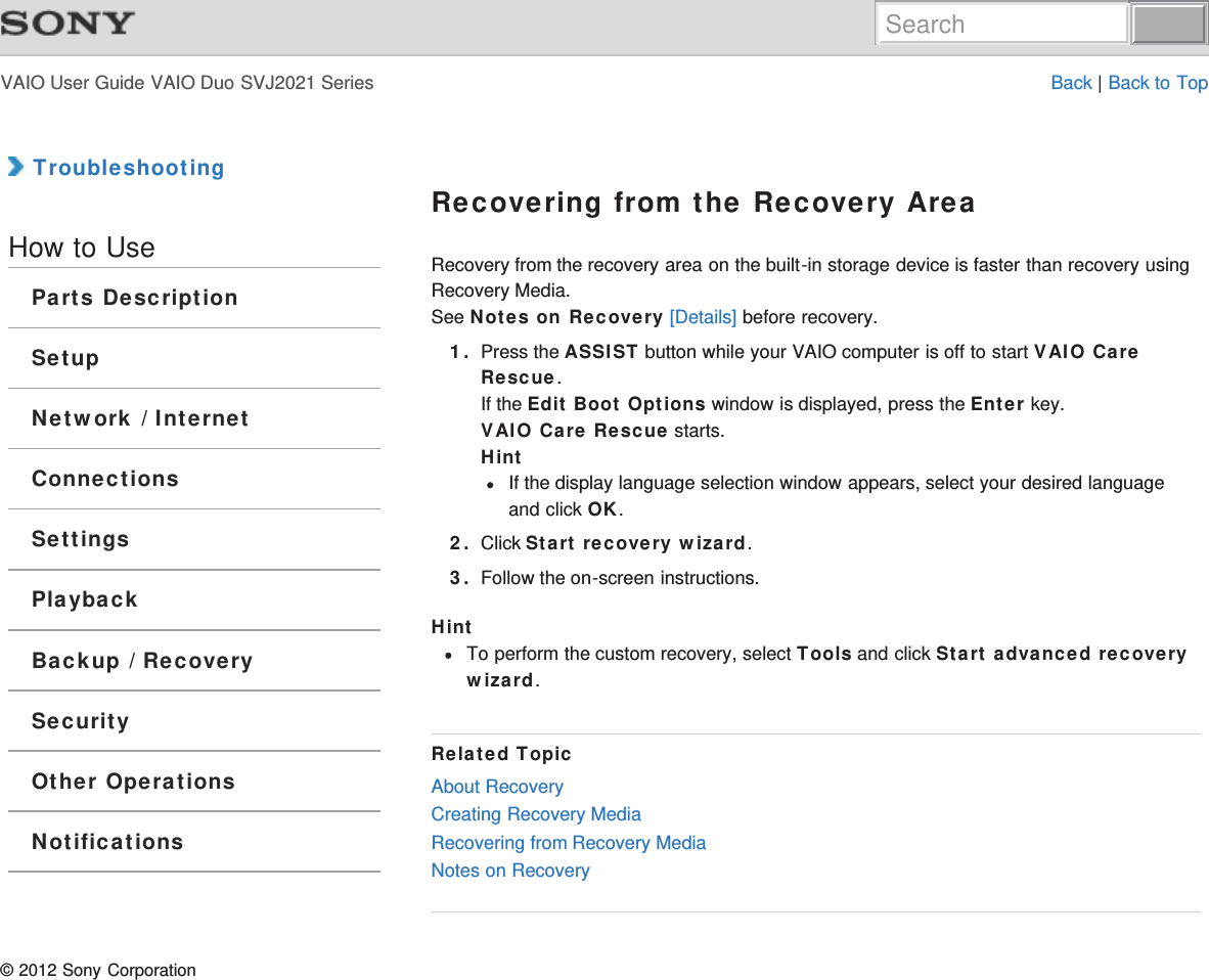 VAIO User Guide VAIO Duo SVJ2021 Series Back | Back to Top TroubleshootingHow to UseParts DescriptionSetupNetwork / InternetConnectionsSettingsPlaybackBackup / RecoverySecurityOther OperationsNotificationsRecovering from the Recovery AreaRecovery from the recovery area on the built-in storage device is faster than recovery usingRecovery Media.See Notes on Recovery [Details] before recovery.1. Press the ASSIST button while your VAIO computer is off to start VAIO CareRescue.If the Edit Boot Options window is displayed, press the Enter key.VAIO Care Rescue starts.HintIf the display language selection window appears, select your desired languageand click OK.2. Click Start recovery wizard.3. Follow the on-screen instructions.HintTo perform the custom recovery, select Tools and click Start advanced recoverywizard.Related TopicAbout RecoveryCreating Recovery MediaRecovering from Recovery MediaNotes on Recovery© 2012 Sony CorporationSearch