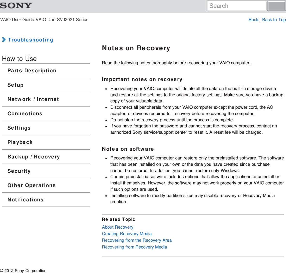 VAIO User Guide VAIO Duo SVJ2021 Series Back | Back to Top TroubleshootingHow to UseParts DescriptionSetupNetwork / InternetConnectionsSettingsPlaybackBackup / RecoverySecurityOther OperationsNotificationsNotes on RecoveryRead the following notes thoroughly before recovering your VAIO computer.Important notes on recoveryRecovering your VAIO computer will delete all the data on the built-in storage deviceand restore all the settings to the original factory settings. Make sure you have a backupcopy of your valuable data.Disconnect all peripherals from your VAIO computer except the power cord, the ACadapter, or devices required for recovery before recovering the computer.Do not stop the recovery process until the process is complete.If you have forgotten the password and cannot start the recovery process, contact anauthorized Sony service/support center to reset it. A reset fee will be charged.Notes on softwareRecovering your VAIO computer can restore only the preinstalled software. The softwarethat has been installed on your own or the data you have created since purchasecannot be restored. In addition, you cannot restore only Windows.Certain preinstalled software includes options that allow the applications to uninstall orinstall themselves. However, the software may not work properly on your VAIO computerif such options are used.Installing software to modify partition sizes may disable recovery or Recovery Mediacreation.Related TopicAbout RecoveryCreating Recovery MediaRecovering from the Recovery AreaRecovering from Recovery Media© 2012 Sony CorporationSearch