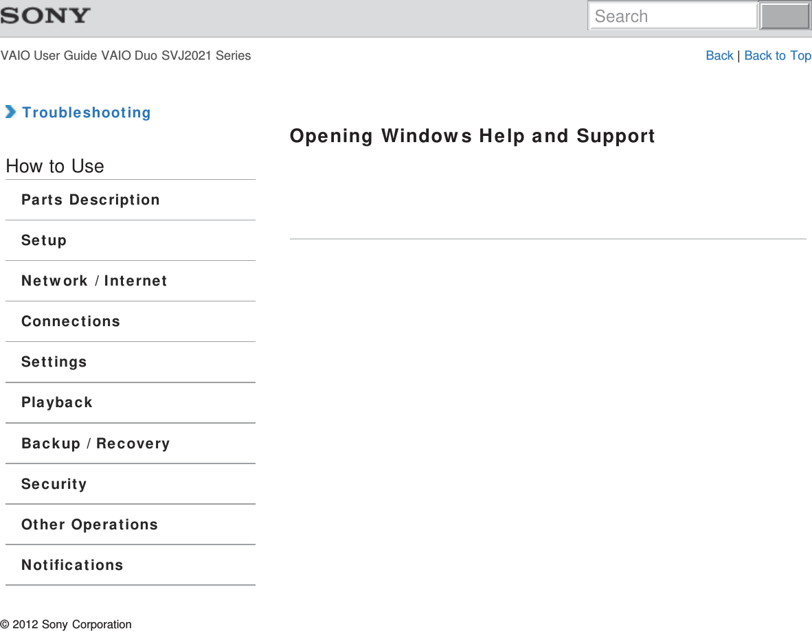 VAIO User Guide VAIO Duo SVJ2021 Series Back | Back to Top TroubleshootingHow to UseParts DescriptionSetupNetwork / InternetConnectionsSettingsPlaybackBackup / RecoverySecurityOther OperationsNotificationsOpening Windows Help and Support© 2012 Sony CorporationSearch