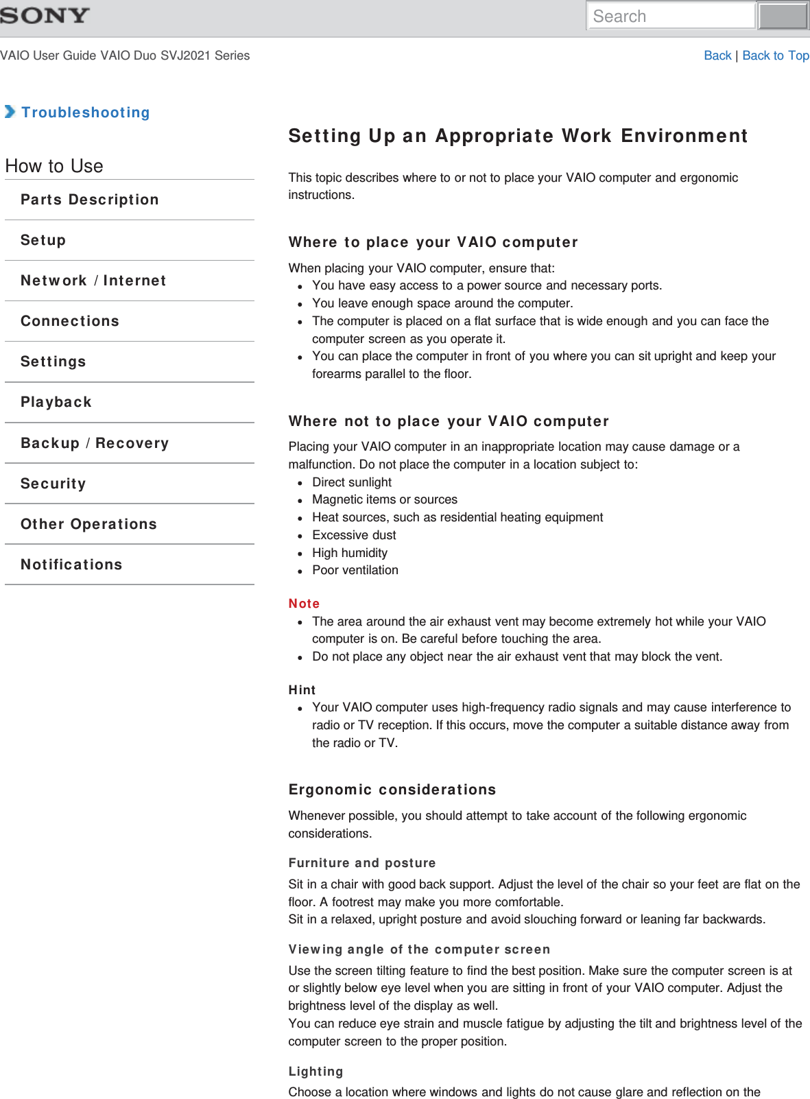 VAIO User Guide VAIO Duo SVJ2021 Series Back | Back to Top TroubleshootingHow to UseParts DescriptionSetupNetwork / InternetConnectionsSettingsPlaybackBackup / RecoverySecurityOther OperationsNotificationsSetting Up an Appropriate Work EnvironmentThis topic describes where to or not to place your VAIO computer and ergonomicinstructions.Where to place your VAIO computerWhen placing your VAIO computer, ensure that:You have easy access to a power source and necessary ports.You leave enough space around the computer.The computer is placed on a flat surface that is wide enough and you can face thecomputer screen as you operate it.You can place the computer in front of you where you can sit upright and keep yourforearms parallel to the floor.Where not to place your VAIO computerPlacing your VAIO computer in an inappropriate location may cause damage or amalfunction. Do not place the computer in a location subject to:Direct sunlightMagnetic items or sourcesHeat sources, such as residential heating equipmentExcessive dustHigh humidityPoor ventilationNoteThe area around the air exhaust vent may become extremely hot while your VAIOcomputer is on. Be careful before touching the area.Do not place any object near the air exhaust vent that may block the vent.HintYour VAIO computer uses high-frequency radio signals and may cause interference toradio or TV reception. If this occurs, move the computer a suitable distance away fromthe radio or TV.Ergonomic considerationsWhenever possible, you should attempt to take account of the following ergonomicconsiderations.Furniture and postureSit in a chair with good back support. Adjust the level of the chair so your feet are flat on thefloor. A footrest may make you more comfortable.Sit in a relaxed, upright posture and avoid slouching forward or leaning far backwards.Viewing angle of the computer screenUse the screen tilting feature to find the best position. Make sure the computer screen is ator slightly below eye level when you are sitting in front of your VAIO computer. Adjust thebrightness level of the display as well.You can reduce eye strain and muscle fatigue by adjusting the tilt and brightness level of thecomputer screen to the proper position.LightingChoose a location where windows and lights do not cause glare and reflection on theSearch