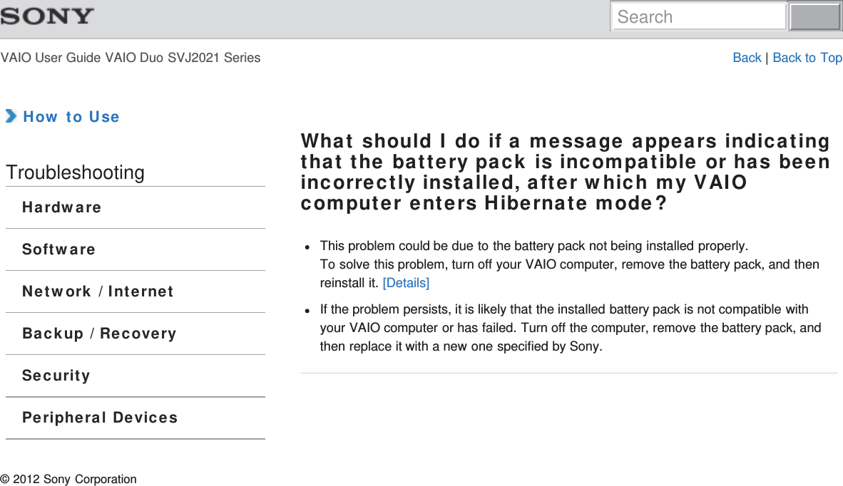 VAIO User Guide VAIO Duo SVJ2021 Series Back | Back to Top How to UseTroubleshootingHardwareSoftwareNetwork / InternetBackup / RecoverySecurityPeripheral DevicesWhat should I do if a message appears indicatingthat the battery pack is incompatible or has beenincorrectly installed, after which my VAIOcomputer enters Hibernate mode?This problem could be due to the battery pack not being installed properly.To solve this problem, turn off your VAIO computer, remove the battery pack, and thenreinstall it. [Details]If the problem persists, it is likely that the installed battery pack is not compatible withyour VAIO computer or has failed. Turn off the computer, remove the battery pack, andthen replace it with a new one specified by Sony.© 2012 Sony CorporationSearch