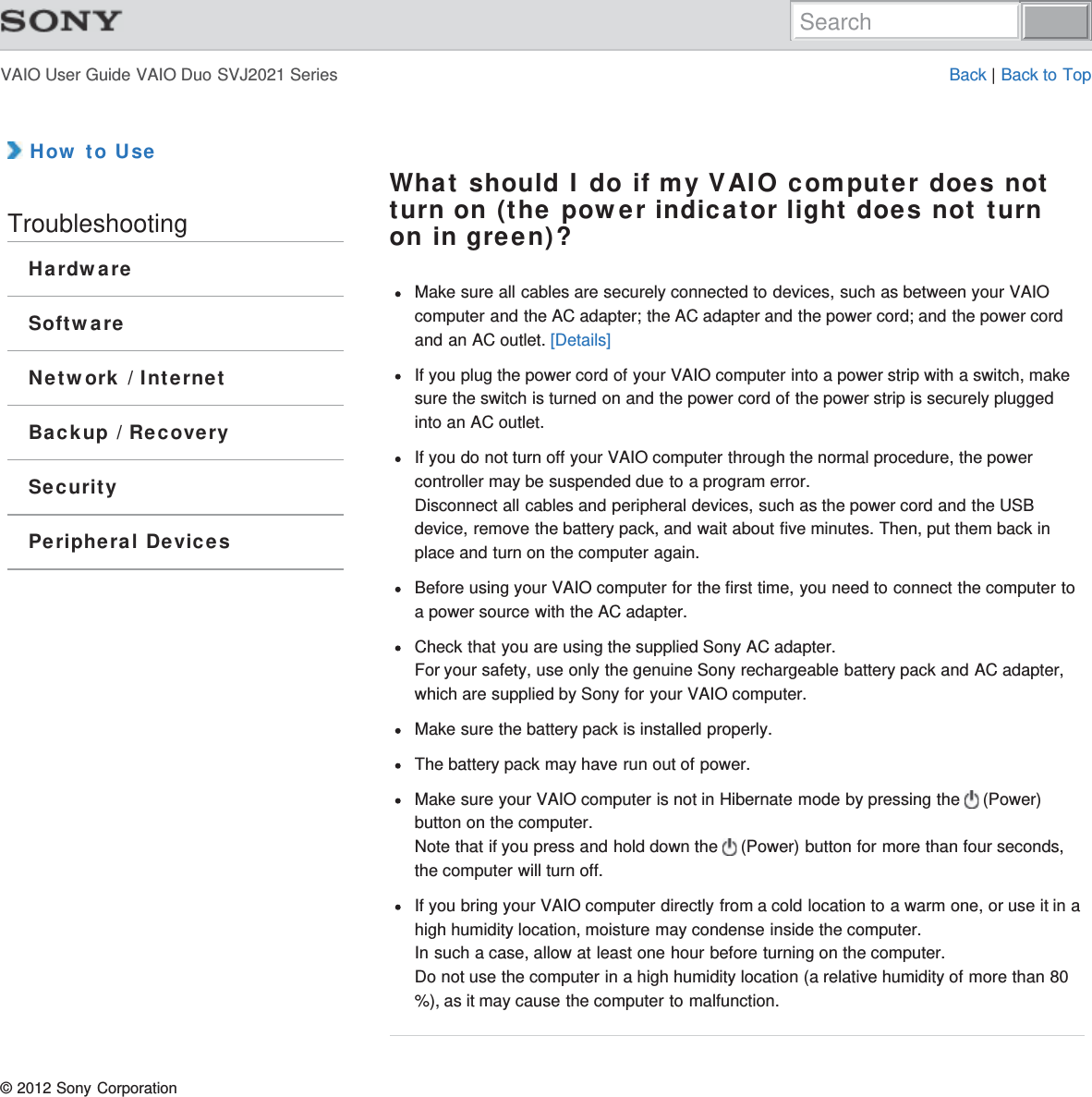 VAIO User Guide VAIO Duo SVJ2021 Series Back | Back to Top How to UseTroubleshootingHardwareSoftwareNetwork / InternetBackup / RecoverySecurityPeripheral DevicesWhat should I do if my VAIO computer does notturn on (the power indicator light does not turnon in green)?Make sure all cables are securely connected to devices, such as between your VAIOcomputer and the AC adapter; the AC adapter and the power cord; and the power cordand an AC outlet. [Details]If you plug the power cord of your VAIO computer into a power strip with a switch, makesure the switch is turned on and the power cord of the power strip is securely pluggedinto an AC outlet.If you do not turn off your VAIO computer through the normal procedure, the powercontroller may be suspended due to a program error.Disconnect all cables and peripheral devices, such as the power cord and the USBdevice, remove the battery pack, and wait about five minutes. Then, put them back inplace and turn on the computer again.Before using your VAIO computer for the first time, you need to connect the computer toa power source with the AC adapter.Check that you are using the supplied Sony AC adapter.For your safety, use only the genuine Sony rechargeable battery pack and AC adapter,which are supplied by Sony for your VAIO computer.Make sure the battery pack is installed properly.The battery pack may have run out of power.Make sure your VAIO computer is not in Hibernate mode by pressing the   (Power)button on the computer.Note that if you press and hold down the   (Power) button for more than four seconds,the computer will turn off.If you bring your VAIO computer directly from a cold location to a warm one, or use it in ahigh humidity location, moisture may condense inside the computer.In such a case, allow at least one hour before turning on the computer.Do not use the computer in a high humidity location (a relative humidity of more than 80%), as it may cause the computer to malfunction.© 2012 Sony CorporationSearch