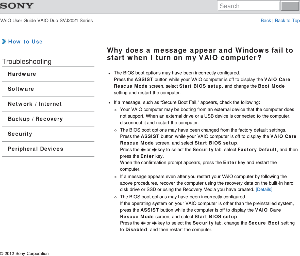 VAIO User Guide VAIO Duo SVJ2021 Series Back | Back to Top How to UseTroubleshootingHardwareSoftwareNetwork / InternetBackup / RecoverySecurityPeripheral DevicesWhy does a message appear and Windows fail tostart when I turn on my VAIO computer?The BIOS boot options may have been incorrectly configured.Press the ASSIST button while your VAIO computer is off to display the VAIO CareRescue Mode screen, select Start BIOS setup, and change the Boot Modesetting and restart the computer.If a message, such as “Secure Boot Fail,” appears, check the following:Your VAIO computer may be booting from an external device that the computer doesnot support. When an external drive or a USB device is connected to the computer,disconnect it and restart the computer.The BIOS boot options may have been changed from the factory default settings.Press the ASSIST button while your VAIO computer is off to display the VAIO CareRescue Mode screen, and select Start BIOS setup.Press the   or   key to select the Security tab, select Factory Default, and thenpress the Enter key.When the confirmation prompt appears, press the Enter key and restart thecomputer.If a message appears even after you restart your VAIO computer by following theabove procedures, recover the computer using the recovery data on the built-in harddisk drive or SSD or using the Recovery Media you have created. [Details]The BIOS boot options may have been incorrectly configured.If the operating system on your VAIO computer is other than the preinstalled system,press the ASSIST button while the computer is off to display the VAIO CareRescue Mode screen, and select Start BIOS setup.Press the   or   key to select the Security tab, change the Secure Boot settingto Disabled, and then restart the computer.© 2012 Sony CorporationSearch